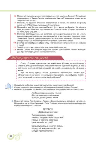 186
6. Прочитайте уривок, у якому розповідається про загибель Соломії. Як приймає
дівчина смерть? Якими були останні хвилини її життя? Чому так детально автор
зображує цей епізод?
7. Поясніть, чи вдалося Остапові визволитися з неволі. Як прожив він решту
свого життя? Відповідь підтверджуйте цитатами.
8. Порівняйте мрії Остапа про майбутнє і його життя за Дунаєм. Чи збулися
його жадання? Поясніть, що означають Остапові слова «Дорого заплатив я
за волю, гірку ціну дав…».
9. В епілозі розповідається, що Остапова хатинка розташована там, де «стоїть
одиноко високий пам’ятник, поставлений на згадку розливу людської крові.
Там колись бились турецькі яничари з московським військом». Про яку подію
згадує автор? За потреби проконсультуйтеся з учителем історії.
10. В епілозі автор зображує образ вітру. Якого символічного значення він набуває
у творі?
11. Доведіть, що сюжет повісті має пригодницький характер.
12. Образ Соломії має яскраво виражені ознаки романтичної героїні. Наведіть
два-три приклади, у яких вони виявляються.
Остап і Соломія шукали щастя в чужій землі. Скільки зусиль було до-
кладено для здійснення мрії! Але щастю так і не судилося збутись. У наш
час також частина молоді виїжджає за кордон, сподіваючись на краще
життя.
Що, на вашу думку, ліпше: докладати неймовірних зусиль для
облаштування на чужині чи напружено працювати на розбудову Україн-
ської держави й досягти щастя на рідній землі?
1. Складіть і в робочому зошиті запишіть план характеристики Соломії.
2. Схарактеризуйте за планом усно або письмово (на вибір) образ Соломії.
3. Напишіть есе про М. Коцюбинського, обравши епіграфом слова М. Рильського:
Глибоким зором і пером тонким
Він слугував народові своєму,
Боліючи душею разом з ним.
4. Прочитайте вірш Лесі Українки «Пророк». Зверніть увагу на дату його написання.
Порівняйте, як М. Коцюбинський і Леся Українка вирішували проблему боротьби
народу за свої права і свободи.
ПРОРОК
(З Біблійних мотивів)
Я духові серцем сказав:
«Навіщо ти будиш мене серед ночі?
Навіщо сі тихі уста розв’язав
І речі надав їм пророчі?
Оспалі тут люди, в них в’ялі серця,
Народ сей не вдавсь на борця».
Мій дух промовляє мені:
Подискутуйте на уроці
 