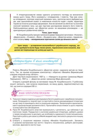188
У літературознавстві немає єдиного усталеного погляду на визначення
жанру цього твору. Його називають і оповіданням, і повістю. Твір має озна-
ки оповідання: охоплює короткий проміжок часу, протягом якого відбувається
дія, має однолінійний сюжет із невеликою кількістю подій і героїв, характери
героїв на початок розповіді сформовані. Але він великий за обсягом та охоплює
значний проміжок часу, що дає підстави дослідникам вважати його повістю.
Найпоширеніша думка, що «Дорогою ціною» за жанровим різновидом — це
пригодницько-романтична повість.
Тема, ідея твору
М.Коцюбинськийупроцесінаписаннядававтворурізнізаголовки:«Наволю»,
«Дорога воля», «З неволі», «Воля», «За дорогу ціну», «Дорогою ціною», підкреслю-
ючи головну тему — непереможне прагнення селян до вільного життя.
Повість Михайла Коцюбинського «Дорогою ціною» надихала митців на твор-
чість. Так, за трьома епізодами композитор і лібретист Михайло Вериківський
створив оперний етюд «Втікачі».
Двічі твір було екранізовано: 1927 р. — «Навздогін за долею» (режисер Марко
Терещенко), 1957 р. — «Дорогою ціною» (режисер Марк Донськой).
Створіть сценарій фільму за мотивами твору М. Коцюбинського. У робочому
зошиті запишіть, чим сучасна екранізація, на вашу думку, відрізнятиметься від
тієї, що знята в середині ХХ ст.
ВАШІ ЛІТЕРАТУРНІ ПРОЄКТИ
1. Тему волі людини художньо досліджували багато українських і зарубіжних письмен-
ників. Попрацюйте у творчій групі та підготуйте список рекомендованої літератури
на цю тему й оприлюдніть його в соціальних мережах. Запропонуйте однокласни-
кам й однокласницям доповнити його. Прочитайте кілька книжок із цього переліку
та влаштуйте їхнє обговорення.
2. Прозі М. Коцюбинського властиві музикальність і ритмічність, що наближає її до
поетичних творів. Порадьтеся з учителем української літератури, доберіть уривки
з творів письменника та дослідіть цю особливість художнього стилю письменника.
Підготуйте роботу для захисту в Малій академії наук і виголосіть результати пошуку
на уроці.
3. Створіть у соціальних мережах сторінку «Михайло Коцюбинський». Заповніть
її цікавими матеріалами про життя і творчість письменника, доберіть фотографії,
вислови, фрагменти листів тощо.
По іс М ай а Ко юб с о о Доро ою і ою а а а
Література в колі ми#ецтв
Ідея твору — уславлення волелюбності українського народу, за-
клик здобувати волю будь-якою ціною, піднесення сили кохання, яка
долає всі перешкоди на шляху до щастя.
 
