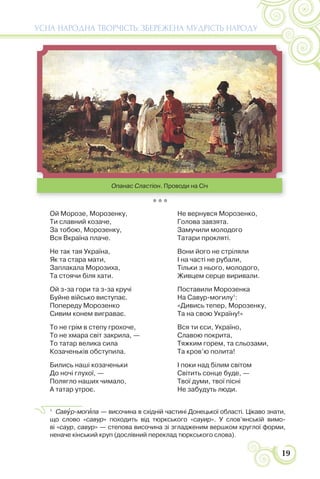 19
УСНА НАРОДНА ТВОРЧІСТЬ: ЗБЕРЕЖЕНА МУДРІСТЬ НАРОДУ
* * *
Ой Морозе, Морозенку,
Ти славний козаче,
За тобою, Морозенку,
Вся Вкраїна плаче.
Не так тая Україна,
Як та стара мати,
Заплакала Морозиха,
Та стоячи біля хати.
Ой з-за гори та з-за кручі
Буйне військо виступає.
Попереду Морозенко
Сивим конем виграває.
То не грім в степу грохоче,
То не хмара світ закрила, —
То татар велика сила
Козаченьків обступила.
Бились наші козаченьки
До ночі глухої, —
Полягло наших чимало,
А татар утроє.
Не вернувся Морозенко,
Голова завзята.
Замучили молодого
Татари прокляті.
Вони його не стріляли
І на часті не рубали,
Тільки з нього, молодого,
Живцем серце виривали.
Поставили Морозенка
На Савур-могилу1
:
«Дивись тепер, Морозенку,
Та на свою Україну!»
Вся ти єси, Україно,
Славою покрита,
Тяжким горем, та сльозами,
Та кров’ю полита!
І поки над білим світом
Світить сонце буде, —
Твої думи, твої пісні
Не забудуть люди.
1
Савóр-могèла — височина в східній частині Донецької області. Цікаво знати,
що слово «савур» походить від тюркського «сауир». У слов’янській вимо-
ві «саур, савур» — степова височина зі згладженим вершком круглої форми,
неначе кінський круп (дослівний переклад тюркського слова).
Опанас Сластіон. Проводи на Січ
 
