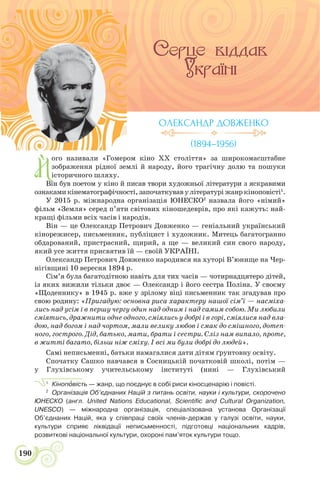190
Й
ого називали «Гомером кіно ХХ століття» за широкомасштабне
зображення рідної землі й народу, його трагічну долю та пошуки
історичного шляху.
Він був поетом у кіно й писав твори художньої літератури з яскравими
ознаками кінематографічності, започаткував у літературі жанр кіноповісті1
.
У 2015 р. міжнародна організація ЮНЕСКО2
назвала його «німий»
фільм «Земля» серед п’яти світових кіношедеврів, про які кажуть: най-
кращі фільми всіх часів і народів.
Він — це Олександр Петрович Довженко — геніальний український
кінорежисер, письменник, публіцист і художник. Митець багатогранно
обдарований, пристрасний, щирий, а ще — великий син свого народу,
який усе життя присвятив їй — своїй УКРАЇНІ.
Олександр Петрович Довженко народився на хуторі В’юнище на Чер-
нігівщині 10 вересня 1894 р.
Сім’я була багатодітною навіть для тих часів — чотирнадцятеро дітей,
із яких вижили тільки двоє — Олександр і його сестра Поліна. У своєму
«Щоденнику» в 1945 р. вже у зрілому віці письменник так згадував про
свою родину: «Пригадую: основна риса характеру нашої сім’ї — насміха-
лись над усім і в першу чергу один над одним і над самим собою. Ми любили
сміятись, дражнити одне одного, сміялись у добрі і в горі, сміялися над вла-
дою, над богом і над чортом, мали велику любов і смак до смішного, дотеп-
ного, гострого. Дід, батько, мати, брати і сестри. Сліз нам випало, проте,
в житті багато, більш ніж сміху. І всі ми були добрі до людей».
Самі неписьменні, батьки намагалися дати дітям ґрунтовну освіту.
Спочатку Сашко навчався в Сосницькій початковій школі, потім —
у Глухівському учительському інституті (нині — Глухівський
1
Кінопîвість — жанр, що поєднує в собі риси кіносценарію і повісті.
2
Організація Об’єднаних Націй з питань освіти, науки і культури, скорочено
ЮНЕСКО (англ. United Nations Educational, Scientific and Cultural Organization,
UNESCO) — міжнародна організація, спеціалізована установа Організації
Об’єднаних Націй, яка у співпраці своїх членів-держав у галузі освіти, науки,
культури сприяє ліквідації неписьменності, підготовці національних кадрів,
розвиткові національної культури, охороні пам’яток культури тощо.
ОЛЕКСАНДР ДОВЖЕНКО
(1894–1956)
 