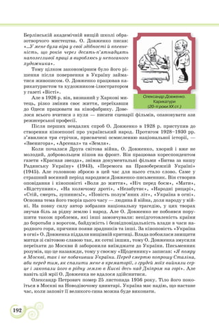 192
Берлінській академічній вищій школі обра-
зотворчого мистецтва. О. Довженко писав:
«...У мене була віра у свої здібності й впевне-
ність, що років через десять-п’ятнадцять
наполегливої праці я вироблюсь у непоганого
художника».
Тому цілком закономірним було його рі-
шення після повернення в Україну займа-
тися живописом. О. Довженко працював ка-
рикатуристом та художником-ілюстратором
у газеті «Вісті».
Але в 1926 р. він, визнаний у Харкові ми-
тець, різко змінив своє життя, переїхавши
до Одеси працювати на кінофабрику. Дове-
лося всього вчитися з нуля — писати сценарії фільмів, опановувати ази
режисерської професії.
Після перших невдалих спроб О. Довженко в 1928 р. приступив до
створення кіноепопеї про український народ. Протягом 1928–1930 рр.
з’явилися три стрічки, присвячені осмисленню національної історії, —
«Звенигора», «Арсенал» та «Земля».
Коли почалася Друга світова війна, О. Довженко, хворий і вже не
молодий, добровольцем пішов на фронт. Він працював кореспондентом
газети «Красная звезда», знімав документальні фільми «Битва за нашу
Радянську Україну» (1943), «Перемога на Правобережній Україні»
(1945). Але головною зброєю в цей час для нього стало слово. Саме у
страшний воєнний період народився Довженко-письменник. Він створив
оповідання і кіноповісті «Воля до життя», «Ніч перед боєм», «Мати»,
«Відступник», «На колючому дроті», «Незабутнє», «Народні рицарі»,
«Стій, смерть, зупинись!», «Повість полум’яних літ», «Україна в огні».
Основна тема його творів цього часу — людина й війна, доля народу у вій-
ні. На повну силу автор зобразив національну трагедію, у цих творах
звучав біль за рідну землю і народ. Але О. Довженко не побоявся пору-
шити також проблеми, які інші замовчували: непідготовленість країни
до боротьби з ворогом, байдужість і безвідповідальність влади в часи на-
родного горя, причини появи зрадників та інші. За кіноповість «Україна
в огні» О. Довженка піддали нищівній критиці. Влада побоялася знищити
митця зі світовою славою так, як сотні інших, тому О. Довженка змусили
переїхати до Москви й заборонили виїжджати до України. Письменник
розумів, що це назавжди, тому у своєму «Щоденнику» записав: «Я помру
в Москві, так і не побачивши України. Перед смертю попрошу Сталіна,
аби перед тим, як спалити мене в крематорії, з грудей моїх вийняли сер-
це і закопали його в рідну землю в Києві десь над Дніпром на горі». Але
навіть цій мрії О. Довженка не вдалося здійснитися.
Олександр Петрович помер 25 листопада 1956 року. Тіло його поко-
їться в Москві на Новодівочому цвинтарі. Україна має надію, що настане
час, коли заповіт її великого сина можна буде виконати.
Олександр Довженко.
Карикатури
(20-ті роки XX ст.)
 