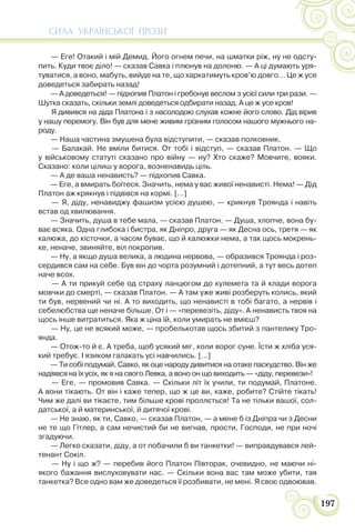 СИЛА УКРАЇНСЬКОЇ ПРОЗИ
197
— Еге! Отакий і мій Демид. Його огнем печи, на шматки ріж, ну не одсту-
пить. Куди твоє діло! — сказав Савка і плюнув на долоню. — А ці думають уря-
туватися, а воно, мабуть, вийде на те, що харкатимуть кров’ю довго… Це ж усе
доведеться забирать назад!
— А доведеться! — підхопив Платон і гребонув веслом з усієї сили три рази. —
Шутка сказать, скільки землі доведеться одбирати назад. А це ж усе кров!
Я дивився на діда Платона і з насолодою слухав кожне його слово. Дід вірив
у нашу перемогу. Він був для мене живим грізним голосом нашого мужнього на-
роду.
— Наша частина змушена була відступити, — сказав полковник.
— Балакай. Не вміли битися. От тобі і відступ, — сказав Платон. — Що
у військовому статуті сказано про війну — ну? Хто скаже? Мовчите, вояки.
Сказано: коли цілиш у ворога, возненавидь ціль.
— А де ваша ненависть? — підхопив Савка.
— Еге, а вмирать боїтеся. Значить, нема у вас живої ненависті. Нема! — Дід
Платон аж крякнув і підвівся на кормі. […]
— Я, діду, ненавиджу фашизм усією душею, — крикнув Троянда і навіть
встав од хвилювання.
— Значить, душа в тебе мала, — сказав Платон. — Душа, хлопче, вона бу-
ває всяка. Одна глибока і бистра, як Дніпро, друга — як Десна ось, третя — як
калюжа, до кісточки, а часом буває, що й калюжки нема, а так щось мокрень-
ке, неначе, звиняйте, віл покропив.
— Ну, а якщо душа велика, а людина нервова, — образився Троянда і роз-
сердився сам на себе. Був він до чорта розумний і дотепний, а тут весь дотеп
наче всох.
— А ти прикуй себе од страху ланцюгом до кулемета та й клади ворога
мовчки до смерті, — сказав Платон. — А там уже живі розберуть колись, який
ти був, нервений чи ні. А то виходить, що ненависті в тобі багато, а нервів і
себелюбства ще неначе більше. От і — «перевезіть, діду». А ненависть твоя на
щось інше витратиться. Яка ж ціна їй, коли умирать не вмієш?
— Ну, це не всякий може, — пробелькотав щось збитий з пантелику Тро-
янда.
— Отож-то й є. А треба, щоб усякий міг, коли ворог суне. Їсти ж хліба уся-
кий требує. І язиком галакать усі навчились. […]
— Ти собі подумай, Савко, як оце народу дивитися на отаке паскудство. Він же
надіявся на їх усіх, як я на свого Левка, а воно он що виходить — «діду, перевези»!
— Еге, — промовив Савка. — Скільки літ їх учили, ти подумай, Платоне.
А вони тікають. От він і каже тепер, що ж це ви, каже, робите? Стійте тікать!
Чим же далі ви тікаєте, тим більше крові проллється! Та не тільки вашої, сол-
датської, а й материнської, й дитячої крові.
— Не знаю, як ти, Савко, — сказав Платон, — а мене б із Дніпра чи з Десни
не те що Гітлер, а сам нечистий би не вигнав, прости, Господи, не при ночі
згадуючи.
— Легко сказати, діду, а от побачили б ви танкетки! — виправдувався лей-
тенант Сокіл.
— Ну і що ж? — перебив його Платон Півторак, очевидно, не маючи ні-
якого бажання вислуховувати нас. — Скільки вона вас там може убити, тая
танкетка? Все одно вам же доведеться її розбивати, не мені. Я своє одвоював.
 