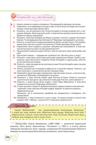 200
ПОМІРКУЙТЕ НАД ПРОЧИТАНИМ
1. Назвіть елементи сюжету оповідання. Підтверджуйте відповідь цитатами.
2. Порівняйте, коли відбуваються події у творі та коли Петро Колодуб про них роз-
повідає. Свою відповідь обґрунтуйте.
3. Розкажіть, що ви дізналися про Петра Колодуба в епізоді розмови його з мо-
лодими бійцями. Який художній засіб і з якою метою використав автор для зо-
браження образу командира?
4. Розкажіть, яким був бойовий дух бійців на момент зустрічі з дідами Платоном і
Савкою. Чи виправданим був їхній відступ? Відповідь підтверджуйте цитатами.
5. Поясніть, як дід Платон охарактеризував усіх бійців, що відступали. Чи справед-
ливою була така його оцінка? Чи жалів він їх? Свою відповідь обґрунтуйте.
6. Перевізники тричі згадують у розмові з бійцями про нове реміння. З якою ме-
тою автор акцентує увагу на цій художній деталі?
7. Проаналізуйте мовлення діда Платона. Чим ви поясните саме такий добір ним
слів?
8. Прочитайте пейзаж — передвісник горобиної ночі. Яка його роль у творі?
9. Розкажіть, який урок патріотизму дали діди-перевізники бійцям. Зробіть при-
пущення, якою могла бути поведінка Петра Колодуба в подальшому, якби він
не зустрів Платона й Савку.
10. Поясніть, чому про дідів автор розповів устами Петра Колодуба через пів року
після їхньої зустрічі.
11. Назвіть використані в оповіданні міфологічні та релігійні образи. Поясніть, що
вони означають і з якою метою автор їх використовує.
12. Порівняйте характери дідів-перевізників. Що між ними спільне, а чим вони від-
різняються? Відповідь підтверджуйте цитатами.
13. Розкажіть, у чому полягав подвиг дідів Платона й Савки. Поясніть значення
сцени їхнього прощання. Що означали слова діда Платона «уміти умирать»?
14. Поясніть, з якою метою автор згадує у творі образ Морозенка. У чому його
символічне значення? Відповідь обґрунтуйте.
15. У своїх прозових творах О. Довженко використовував елементи кінопоетики:
«крупний» план; монтаж епізодів-кадрів; виразні та лаконічні діалоги;
переключення дії.
Визначте, які із зазначених прийомів він використав в оповіданні «Ніч
перед боєм».
16. Поміркуйте, у чому актуальність цього твору. Чи можна провести аналогії між
подіями 1941–1942 рр. і сучасністю? У чому вони виявляються?
Сергій Ейзенштейн1
так охарактеризував Олександра Довженка:
«…серед нас нова людина кіно. Майстер свого жанру. Майстер своєї інди-
відуальності. І разом з тим майстер наш. Свій. Спільний. Перед нами була
людина, яка створила нове в галузі кіно».
Цікава думка
1
Ейзенштåйн Сергій Михайлович (1898–1948) — визначний радянський
режисер. Його фільм «Броненосець “Потьомкін”» у 1952 р. в списку десяти
найкращих фільмів усіх часів і народів, складеному 58 кінорежисерами Європи й
Америки за пропозицією Бельгійської синематеки, посів перше місце.
 