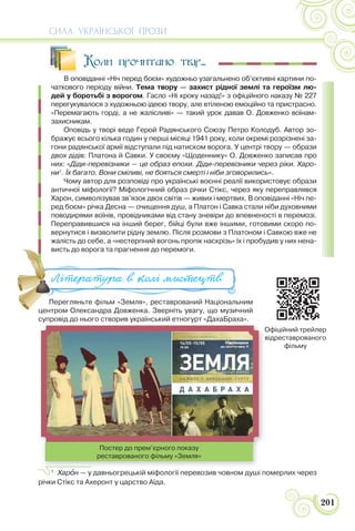 СИЛА УКРАЇНСЬКОЇ ПРОЗИ
201
Коли прочитано твір...
В оповіданні «Ніч перед боєм» художньо узагальнено об’єктивні картини по-
чаткового періоду війни. Тема твору — захист рідної землі та героїзм лю-
дей у боротьбі з ворогом. Гасло «Ні кроку назад!» з офіційного наказу № 227
перегукувалося з художньою ідеєю твору, але втіленою емоційно та пристрасно.
«Перемагають горді, а не жалісливі» — такий урок давав О. Довженко воїнам-
захисникам.
Оповідь у творі веде Герой Радянського Союзу Петро Колодуб. Автор зо-
бражує всього кілька годин у перші місяці 1941 року, коли окремі розрізнені за-
гони радянської армії відступали під натиском ворога. У центрі твору — образи
двох дідів: Платона й Савки. У своєму «Щоденнику» О. Довженко записав про
них: «Діди-перевізники — це образ епохи. Діди-перевізники через ріки. Харо-
ни1
. Їх багато. Вони сміливі, не бояться смерті і ніби зговорились».
Чому автор для розповіді про українські воєнні реалії використовує образи
античної міфології? Міфологічний образ річки Стікс, через яку переправлявся
Харон, символізував зв’язок двох світів — живих і мертвих. В оповіданні «Ніч пе-
ред боєм» річка Десна — очищення душ, а Платон і Савка стали ніби духовними
поводирями воїнів, провідниками від стану зневіри до впевненості в перемозі.
Переправившися на інший берег, бійці були вже іншими, готовими скоро по-
вернутися і визволити рідну землю. Після розмови з Платоном і Савкою вже не
жалість до себе, а «нестерпний вогонь пропік наскрізь» їх і пробудив у них нена-
висть до ворога та прагнення до перемоги.
Перегляньте фільм «Земля», реставрований Національним
центром Олександра Довженка. Зверніть увагу, що музичний
супровід до нього створив український етногурт «ДахаБраха».
1
Харîн — у давньогрецькій міфології перевозив човном душі померлих через
річки Стікс та Ахеронт у царство Аїда.
висть до ворога та прагнення до перемоги.
Перегляньте фільм «Земля», реставрований Національним
центром Олександра Довженка Зверніть увагу що музичний
Література в колі ми#ецтв
Постер до прем’єрного показу
реставрованого фільму «Земля»
Офіційний трейлер
відреставрованого
фільму
 