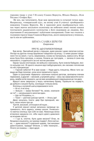 204
героями твору є учні 7-Б класу Славко Беркута, Юлько Ващук, Ліля
Теслюк і Стефко Вус.
Не все, що читатимете, буде вам зрозумілим із сучасної точки зору.
Наприклад, «товариський суд», на якому учні й учителі «розбирають»
поведінку Славка Беркути. Як у краплині роси відображається світ,
так через життя шкільного колективу ви побачите певні типові ознаки
тогочасного радянського суспільства з його недовірою до людини, без-
підставним її засудженням і публічним покаранням. Саме так сталося з
головним героєм твору Славком Беркутою, якого звинуватили у вчинках,
що їх він не здійснював.
ШПАГА СЛАВКА БЕРКУТИ
Скорочено
ПРО ТЕ, ЩО СТАЛОСЯ ПІЗНІШЕ
Був вечір. Звичайний вечір з першим, дуже раннім і дуже лапатим снігом.
Ліхтарі на дротах понад бруківкою гойдалися од вітру, і з ними разом гойда-
лися тіні на землі, і густа, мереживна, схожа на театральну, завіса снігу. Вгорі
вона була біло-прозора, а низом, ближче до тротуарів, — зелена й синя від
неонового, студенішого за сніг вогню реклами.
Однак трьом хлопчакам, які вийшли з магазину, було зовсім байдуже, яко-
го кольору сніг. В одного кишеня відстовбурчувалася, він ласкаво поплескав
по ній і прицмокнув:
— Гарний набуток! Я ж вам казав — Надя дасть пляшечку. Мене тато за-
вжди до Наді посилає, коли хоче промочити горло.
Один із супутників «бувалого» хлопчини голосно реготав, зачіпаючи плечем
перехожих, а другий — високий, у хутряній шапці — весь час намагався йти осто-
ронь, мовби хотів показати, що не має анінайменшого відношення до тих двох.
Врешті вони звернули у якусь напівтемну браму. Пройшли на подвір’я,
де добули з кишені булку, оселедця і пляшку вина.
Хлопець у хутряній шапці відмовився пити:
— Ні-ні, я не хочу.
— Боїшся — мама битиме? Чи, може, компанія
не та? — насмішкувато запитав один.
— Що ти! Розумієш, я…
— Тихо! — раптом шикнув третій. — Хтось іде!
Двоє кинулись тікати: двір був прохідний, ма-
буть, вони знали про це.
Третій, високий, спіткнувся об ящик…
У дитячій кімнаті міліції записали прізвище за-
триманого, його адресу, номер школи. Учнівсько-
го квитка хлопець при собі не мав. Немолода жінка
втомлено мружила очі, ніби надто довго дивилася
на яскраве світло:
— І що ж, хлопче, було дуже весело? Отак, як
бездомні кошенята, на чужому подвір’ї, біля смітни-
ка, — дуже весело? І компанія чудова, такі виховані
джентльмени, правда? Втекли, а тебе покинули…
Нічого не скажеш — вірні друзі.
Обкладинка видання
1968 р.
 
