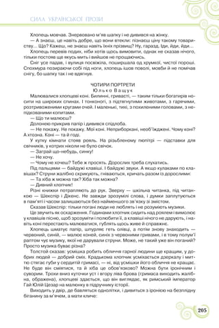 СИЛА УКРАЇНСЬКОЇ ПРОЗИ
205
Хлопець мовчав. Знервовано м’яв шапку і не дивився на жінку.
— А знаєш, це навіть добре, що вони втекли: пізнаєш ціну такому товари-
ству… Що? Кажеш, не знаєш навіть їхніх прізвищ? Ну, гаразд. Іди, йди, йди…
Хлопець перевів подих, ніби хотів щось вимовити, однак не сказав нічого,
тільки постояв ще якусь мить і вийшов не прощаючись.
Сніг усе падав, і вулиця посвіжіла, поширшала од хрумкої, чистої пороші.
Спохмура позираючи собі під ноги, хлопець ішов поволі, мовби й не помічав
снігу, бо шапку так і не вдягнув.
ЧОТИРИ ПОРТРЕТИ
Ю л ь к о В а щ у к
Малювалися хлопцеві коні. Билинні, гривасті, — таким тільки богатирів но-
сити на широких спинах. І тонконогі, з підтягнутими животами, з гарячими,
розтривоженими кругами очей. І маленькі, тихі, з похиленими головами, з не-
підкованими копитами.
— Що ти малюєш?
Долонею прикрив папір і дивився спідлоба.
— Не покажу. Не покажу. Мої коні. Неприборкані, необ’їжджені. Чому коні?
А хтозна. Коні — та й годі.
У кутку кімнати стояв рояль. На різьбленому пюпітрі — підставки для
свічників, у котрих ніколи не було свічок.
— Заграй що-небудь, синку!
— Не хочу.
— Чому не хочеш? Тебе ж просять. Дорослих треба слухатись.
Під пальцями — байдужі клавіші. І байдужі звуки. А якщо кулаками по кла-
вішах? Струни жалібно скрикують, гніваються, кричать разом із дорослими:
— Та хіба ж можна так? Хіба так можна?
— Дивний хлопчик!
Різні книжки потрапляють до рук. Зверху — шкільна читанка, під читан-
кою — Шекспір і Дікенс. Не завжди зрозумілі слова, і думки заплутуються
в пам’яті і часом залишаються без найменшого зв’язку зі змістом.
Сказав Шекспір: тільки погані люди не люблять і не розуміють музики.
Це звучить як оскарження. Годинами хлопчик сидить над роялем і вимолює
у клавішів пісню, щоб зрозуміти і полюбити її, а клавіші нічого не дарують, і на-
віть коні перестають малюватися, гублять щось живе й справжнє.
Хлопець шматує папір, шпурляє геть олівці, а потім знову знаходить —
червоний, синій, — малює коней, синіх з червоними гривами, і в тому полум’ї
раптом чує музику, якої не дарували струни. Може, не такий уже він поганий?
Просто музика буває різна?
Толстой сказав: усмішка робить обличчя гарної людини ще кращим, у до-
брих людей — добрий сміх. Крадькома хлопчик усміхається дзеркалу і мит-
тю стягає губи у сердитій гримасі, — ні, від усмішки його обличчя не кращає.
Не буде він сміятися, та й хіба це обов’язково? Можна бути іронічним і
суворим. Трохи вниз куточки уст і вгору ліва брова (гримаса виходить жаліб-
на, ображена), хлопцеві здається, що він виглядає, як римський імператор
Гай Юлій Цезар на малюнку в підручнику історії.
Виходить у двір, де бавляться однолітки, і дивиться з іронією на безплідну
біганину за м’ячем, а мати кличе:
 