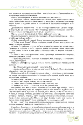 СИЛА УКРАЇНСЬКОЇ ПРОЗИ
209
вхід до печери завалений з часу війни, і відтоді ніхто не пробував довідатися,
чому печери назвали Блакитними.
Варто було послухати, як Юлько запалився до того походу:
— Наука про печери! Спелеологія! Це ж найцікавіша в світі справа. Нема
нічого привабливішого! Раптом візьмеш та й відкриєш на стіні малюнки пер-
вісних людей. А підземні озера! А сталактити! А несподівані повороти й за-
падини!
Дуже хотілось перепинити — чи він ті печери коли бачив? Однак я не зро-
бив цього, бо ще знову скаже: «Чого ти завжди до мене чіпляєшся, Беркута?»
А мені зовсім не хотілось ані чіплятися, ані сваритися…
Одним словом, було вирішено: йдемо до Блакитних печер.
Юлько обіцяв навіть принести фотоапарат з бліцом і два ліхтарики — один
для Лілі, другий для себе…
Стоїмо на автобусній зупинці. Хлопці з восьмого нетерпеливились:
— Та й де ж твій Юлько? Обіцяв серйозних людей зібрати, а тепер ми сплю-
ха якогось чекати маємо!
Мовчу я, бо ж Юльчик просто, мабуть, не захотів зриватися о шостій ранку.
Прокинувся, побачив — небо сірувате, мовби задимлене, уявив далеку до-
рогу до печер, лопати, якими треба розкопувати вхід, та й ще чи розкопаєш
відразу.
— Може, з ним щось трапилося? Може, тролейбус поламався? — спробу-
вала захистити Юлька Лілі.
— Шукайте дві копійки. Телефон, як твердить Юлько Ващук, — засіб кому-
нікації, вартий уваги.
Я зайшов у телефонну будку, а потім за якийсь час спокійно повернувся до
зупинки.
— Що, Славку, він уже вийшов? — запитала Лілі.
— Авжеж, вийшов! І мчить сюди на вертольоті! Вийшов!.. Спить він, як вед-
мідь у січні, і лапу вві сні смокче.
Підійшов автобус. Я перший ступив на східці — не хотілося нічого говори-
ти, хлопці з восьмого сердилися, і я почував себе винним, мовби це на мене
чекали і я не прийшов.
— А як же я без ліхтарика? — раптом злякано згадала Лілі.
— Нічого. Якось буде, — кажу. — Я прихопив два.
— Ти хіба знав, що він не прийде? — тихо запитала Лілі.
— Звідки я міг знати? Просто так. Мало що трапляється…
Наступного дня Юлько навіть словом не заїкнувся про печери. Може,
чекав, що я запитаю, чому він не прийшов? Але я не запитав. Я думав: хто із
нас змінився? Чи то я раніше не помічав, який Юлько, чи то він був інший?
А може, я справді чіпляюсь до нього не знати чого? Або ж просто після того
випадку з татовим літаком, після нашої розмови про максимальне наван-
таження мені забаглося, аби Юлько, мій друг, був ось таким, а не іншим, не
таким, як він є насправді? Нічого не розумію. Чи справедливо це?
І я сам — який? Чим виміряю оте моє максимальне навантаження, про яке
з татом говорили? Майже рік тому говорили… […]
[На роботі в Славкового тата через безвідповідальність механіка Комарина загинув
пілот. Коментуючи подію і вчинок свого колеги, батько сказав: «Бачиш, сину… Ти чув
про максимальне навантаження? У цього, — тато кивнув на стілець, де сидів перед тим
Комарин, — у цього максимум дуже незначний. Максимальне навантаження — справа
 