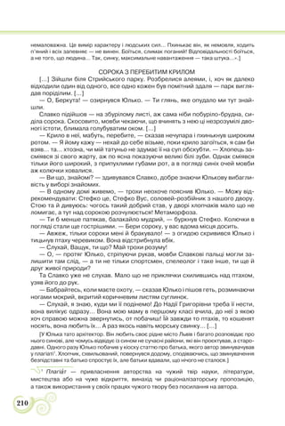 210
немаловажна. Це вимір характеру і людських сил… Пхинькає він, як немовля, ходить
п’яний і всіх запевняє — не винен. Боїться, слимак поганий! Відповідальності боїться,
а не того, що людина… Так, синку, максимальне навантаження — така штука…».]
СОРОКА З ПЕРЕБИТИМ КРИЛОМ
[…] Зійшли біля Стрийського парку. Розбрелися алеями, і, хоч як далеко
відходили один від одного, все одно кожен був помітний здаля — парк вигля-
дав поріділим. […]
— О, Беркута! — озирнувся Юлько. — Ти глянь, яке опудало ми тут знай-
шли.
Славко підійшов — на збурілому листі, аж сама ніби побуріло-брудна, си-
діла сорока. Скосовито, мовби чекаючи, що вчинять з нею ці незрозумілі дво-
ногі істоти, блимала голубуватим оком. […]
— Крило в неї, мабуть, перебите, — сказав нечупара і пхинькнув широким
ротом. — Я йому кажу — нехай до себе візьме, поки крило загоїться, я сам би
взяв… та… хтозна, чи мій татуньо не здумає її на суп обскубти. — Хлопець за-
сміявся зі свого жарту, аж по ясна показуючи великі білі зуби. Однак сміявся
тільки його широкий, з припухлими губами рот, а в погляді синіх очей мовби
аж колючки ховалися.
— Ви що, знайомі? — здивувався Славко, добре знаючи Юлькову вибагли-
вість у виборі знайомих.
— В одному домі живемо, — трохи неохоче пояснив Юлько. — Можу від-
рекомендувати: Стефко це, Стефко Вус, соловей-розбійник з нашого двору.
Стою та й дивуюсь: чогось такий добрий став, у дворі хлопчаків мало що не
ломигає, а тут над сорокою розчулюється! Метаморфоза.
— Ти б менше патякав, балакайло мудрий, — буркнув Стефко. Колючки в
погляді стали ще гострішими. — Бери сороку, у вас вдома місця досить.
— Авжеж, тільки сороки мені й бракувало! — з огидою скривився Юлько і
тицьнув птаху черевиком. Вона відстрибнула вбік.
— Слухай, Ващук, ти що? Май трохи розуму!
— О, — протяг Юлько, стріпуючи рукав, мовби Славкові пальці могли за-
лишити там слід, — а ти не тільки спортсмен, спелеолог і таке інше, ти ще й
друг живої природи?
Та Славко уже не слухав. Мало що не приклячки схилившись над птахом,
узяв його до рук.
— Бабрайтесь, коли маєте охоту, — сказав Юлько і пішов геть, розминаючи
ногами мокрий, вкритий коричневим листям суглинок.
— Слухай, я знаю, куди ми її подінемо! До Надії Григорівни треба її нести,
вона вилікує одразу… Вона мою маму в першому класі вчила, до неї з якою
хоч справою можна звернутись, от побачиш! Їй завжди то птахів, то кошенят
носять, вона любить їх… А раз якось навіть морську свинку… […]
[У Юлька тато архітектор. Він любить своє рідне місто Львів і багато розповідає про
нього синові, але чомусь відвідує із сином не сучасні райони, які він проєктував, а старо-
давні. Одного разу Юлько побачив у кіоску статтю про батька, якого автор звинувачував
у плагіаті1
. Хлопчик, схвильований, повернувся додому, сподіваючись, що звинувачення
безпідставні та батько спростує їх, але батьки вдавали, що нічого не сталося.]
1
Плагіàт — привласнення авторства на чужий твір науки, літератури,
мистецтва або на чуже відкриття, винахід чи раціоналізаторську пропозицію,
а також використання у своїх працях чужого твору без посилання на автора.
 