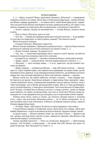 СИЛА УКРАЇНСЬКОЇ ПРОЗИ
211
ЮЛЬКО ВДОМА
[…] — Щось сталося? Якась трапилася прикрість, Юльчику? — стривожено
зазирала синові в очі мама. Вона була у біленькому фартушку, такому білому,
що Юлько завжди дивувався — як можна мати такий білий фартушок, пораю-
чись на кухні! Коли Юлько сам брався за якусь домашню роботу, він через п’ять
хвилин скидався на сажотруса або на мірошника, в залежності від роботи.
— Нічого, мамцю, прошу не хвилюватися, — сказав Юлько, цілуючи матір
у щоку.
— Але ж я бачу, Юльчику: щось не так!
— Усе так, — сказав він і вдавано веселим голосом запитав: — А що добро-
го сьогодні на підвечірок ти приготувала, мамцю? Так смачно пахне!
Мати зітхнула й сказала:
— А зараз побачиш. Мий руки і ходи їсти.
Юлько скинув черевики, перезувся у домашні капці — підлога була натерта
до блиску й самому не хотілося залишати на паркеті сліди. […]
— Я вже готовий, мамцю. Чи можна їсти?
— Так, так, — похапливо відповідає мати, несучи з кухні тарілку, на якій аж
палахкотіла рум’яна смажена картопля з яєчнею.
— А серветочку, мамцю? — ласкаво попросив Юлько і усміхнувся матері.
— Зараз, зараз, — сказала вона і легкою ходою вийшла з кімнати. […]
— Юльчику, — тихо нагадує мама, — а ти ж, здається, ще до книжок сьо-
годні не брався.
— Зараз, мамцю, — всміхається Юлько. — Ще собі трохи спочину. — Заплю-
щує очі, тоді в темряві ходять такі червоні кола-дивовиди, як гриви коней, що він
малював колись давніше. А ще зажмурки можна побачити, що впіймало око мить
перед тим, лиш кольори змінюються. Біле стає жовтим, червоне — чорним…
Юлько потер очі, аж повіки заболіли, скочив з канапи — таки справді тре-
ба братися до уроків. Коротенькі розділи в підручниках були зрозумілі, зада-
чі розв’язувалися легко, з домашніми вправами значно менше клопоту, аніж з
тими кольорами, що їх бачив заплющеними очима. Або ж із тими розмовами,
що їх починає Беркута, з тими його причіпками. Чого хоче від нього Славко Бер-
кута? Колись готовий був за Юлька у вогонь і в воду скочити, тепер не бажає
цього робити; не треба, не велика біда, але чого ж чіплятися? Юлько знову за-
плющив очі і став придивлятися до кольорів у густо-коричневій сліпій темряві.
Узимку вони якось грали в сніжки, до пізнього вечора мокли в липкому
снігу, і десь там зосталась Юлькова шапка — чи то збили суперники, чи то
сам загубив, вже й гра скінчилася, а Юлько з Славком шукали шапку, і врешті
Славко віддав йому свою.
— Ти бери, бери, тобі кажуть! Я ніколи не простуджуюся, сам знаєш.
І пішов Юлько додому у Славковій шапці, була вона геть мокра, одне вухо
майже обірвалось, та все ж рятувала од вітру й морозу. Одним словом, шапка…
А одного разу, — Юлько напевно знав, що так воно й було, — Беркута під
час турніру програв йому партію в шахи, навмисне програв, аби Юлько став
чемпіоном серед п’ятикласників.
Тепер спробуй запитати — «Чого ти чіпляєшся, Беркуто?» — обов’язково
почуєш: «Не чіпляюсь, а маю рацію…» Та нехай там собі, Юлько все одно тої
рації не визнає. Яка там рація? І в чому? […]
 