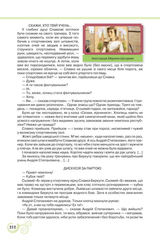 212
СКАЖИ, ХТО ТВІЙ УЧЕНЬ…
У глибині душі Славкові хотілося
бути схожим на свого тренера. З того
самого моменту, коли він уперше по-
бачив у спортивному залі шпажистів,
хлопчик очей не зводив з високого,
стрункого спортсмена. Невимушені
рухи, швидкість, несподіваний укол, —
здавалося, що перемогу здобути йому
зовсім нічого не коштує. А потім, коли
вже всі порозходилися, коли вже видно було (без маски), що в спортсмена
веселе, сірооке обличчя, — Славко не рушив зі свого місця біля порога, аж
поки спортсмен не відчув на собі його упертого погляду.
— Сподобався бій? — запитав він, підійшовши до Славка.
— Дуже.
— А ти також фехтувальник?
— Ні.
— То, може, хочеш стати фехтувальником?
— Хочу.
— Хм... — сказав спортсмен. — У мене група повністю укомплектована. І тре-
нування ми давно розпочали… Однак знаєш що? Однак приходь. Тричі на тиж-
день — понеділок, середа, п’ятниця. О сьомій годині, не запізнюйся, гаразд?
Було це так несподівано, як у казці «Сезам, відчинися». Хлопець навіть не
міг отямитися — невже його вчитиме цей симпатичний юнак, який щойно без
усякого напруження і без видимих зусиль завоював звання чемпіона респуб-
ліки? Невже це правда?
Славко прийшов. Прийшов — і знову став при порозі, несміливий і чужий
у великому спортивному залі.
Жовті ребра шведської стінки. М’які «мішені», куди наполегливо, раз по раз,
втикали свої шпаги майбутні Славкові друзі. А ось Андрій Степанович, його тре-
нер. Коли він зайшов до спортзалу, то всі ніби стали меншати на зріст і вужчати
у плечах. А як він узяв до рук шпагу, то вже очей не можна було відірвати.
І почалася наполеглива наука. Кортіло надіти маску і взяти до рук шпагу. [...]
За якихось пів року тренувань про Беркуту говорили, що він найздібніший
учень Андрія Степановича… […]
ДИСКУСІЯ ЗА ПАРТОЮ
— Привіт чемпіону!
— Кубок твій?
Сьомий «Б» вірив у спортивну зірку Славка Беркути. Сьомий «Б» вважав, що
має право на зустріч з переможцем, але клас спіткало розчарування — кубка
не було. Команда виступила добре. Львівські шпажисти зайняли друге місце,
і в командних Беркута не програв жодного бою. Зате в особистих змаганнях
завоював тільки четверте місце.
Андрій Степанович не дорікав. Тільки хлопці махнули рукою:
«Ну от, а ми на тебе надіялись! Ех ти!»
— Давай проаналізуємо, — сказав Андрій Степанович. — Що вийшло?
Поки було напруження волі, ти весь зібрався, вивчав суперника — і вигравав.
Коли тобі раптом здалося, ніби успіх забезпечений і без боротьби, ти розм’як
о було (без маски) що в спортсмена
Ілюстрація Марини Шутурми
 