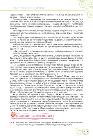 СИЛА УКРАЇНСЬКОЇ ПРОЗИ
213
і розслабився — твою слабкість миттю відчули. І ось маєш замість першого чи
другого — тільки четверте місце.
Славко розумів свою помилку. Так, правильно все запримітив Андрій Сте-
панович. Бої з найсильнішими спортсменами виграв блискуче, а тим, хто був
десь у кінці і навіть не сподівався виграшу, — та ще й у Беркути! — тим Славко
ганебно програв. Він собі подумав: «Ну, що з ними битися? Не бій, а так, роз-
минка».
Та коли раптом отямився, було вже пізно. Рахунку виправити не міг. А пізні-
ше настрій зіпсувався зовсім, він скис; розвеза, от розвеза! Скис — і програв
ще двічі! […]
Важко було переступати поріг класу і визнавати, що не привіз кубка. Навіть
значка не привіз, бо за четверте місце й того не давали. І зовсім уже непри-
ємно було чути насмішкуватий голос Юлька:
— Ай-ай-ай, а ми тут приготували урочисті промови на привітання олімпійця.
Юлько готував промови?! Може, він ще й переживав через Славкову не-
вдачу? Ну-ну!
— Ти повторюй ту промову щовечора, може, для іншого випадку згодиться!
— Тихо! Юпітер гнівається!
Шпагу, подаровану Андрієм Степановичем, Славко заховав і вирішив не
брати до рук доти, доки сам не відчує, що має на це право. Дав собі слово:
через рік увійти до збірної республіки, самому собі поклявся і надумав не по-
рушувати клятву, хоч би чого це йому коштувало.
[…] Малював Славко материки, а поруч сидів Юлько Ващук. Сидів за од-
нією партою, переписував з дошки одну й ту ж задачу… Тепер би Славко не
списав у нього відповіді. Коли б у задачі було два розв’язання, Славко вибрав
би не те, котрим скористався Юлько. Та чомусь не міг би признатися відверто
Юлькові, що не може прийняти його таким, як він є.
Чому ж ти не кажеш нічого вголос, Славко Беркута? Може, тому, що ко-
лись сам дуже хотів сісти за одну парту з Юльком Ващуком, найкращим учнем
у класі, який так розв’язував задачі, як ти по деревах лазив? Який прочитав
стільки книжок, скільки ти забив м’ячів у старий паркан, що правив за фут-
больні ворота. Ти так хотів сидіти з Юльком, що, — аж сором згадати, розве-
за, та й годі, — заплакав, бо вчителька сказала, що сидіти вам разом ніяк не
можна: Юлько високий, а ти Котигорошком був тоді, Славку Беркута. Боїшся,
Юлько тебе не зрозуміє? Не зумієш пояснити, чого ти хочеш!
Учора він був тобі другом, Славко Беркута. Як же це виглядатиме, коли
сьогодні ти скажеш раптом, що тобі чимось не до вподоби Юлько Ващук? І не
зможеш як слід пояснити, чим же таки не до вподоби? Хіба те, що Юлько смі-
ється, штовхаючи ногою сороку з перебитим крилом, може бути причиною
нехоті до нього? Розберись у своїх симпатіях, Беркута. Хоч у правилах для
учнів і не сказано, що треба любити усіх однокласників, однак спробуй зрозу-
міти самого себе і свого друга. Може, розібратися в симпатіях і антипатіях —
це також визначити міру максимального навантаження? […]
ПОМІРКУЙТЕ НАД ПРОЧИТАНИМ
1. Розкажіть, як Славко оцінює свого друга. Які вміння він вважає позитивними,
а що в Юлькові йому не подобається? Свою відповідь обґрунтуйте.
 