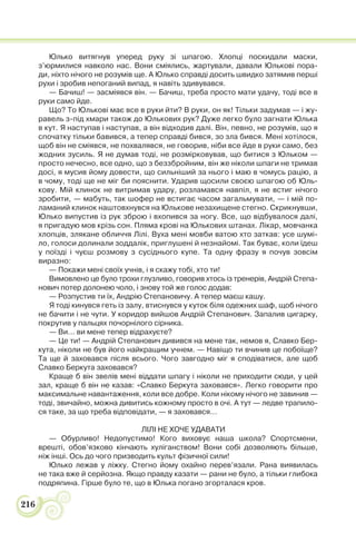 216
Юлько витягнув уперед руку зі шпагою. Хлопці поскидали маски,
з’юрмилися навколо нас. Вони сміялись, жартували, давали Юлькові пора-
ди, ніхто нічого не розумів ще. А Юлько справді досить швидко затямив перші
рухи і зробив непоганий випад, я навіть здивувався.
— Бачиш! — засміявся він. — Бачиш, треба просто мати удачу, тоді все в
руки само йде.
Що? То Юлькові має все в руки йти? В руки, он як! Тільки задумав — і жу-
равель з-під хмари також до Юлькових рук? Дуже легко було загнати Юлька
в кут. Я наступав і наступав, а він відходив далі. Він, певно, не розумів, що я
спочатку тільки бавився, а тепер справді бився, зо зла бився. Мені хотілося,
щоб він не сміявся, не похвалявся, не говорив, ніби все йде в руки само, без
жодних зусиль. Я не думав тоді, не розмірковував, що битися з Юльком —
просто нечесно, все одно, що з беззбройним, він же ніколи шпаги не тримав
досі, я мусив йому довести, що сильніший за нього і маю в чомусь рацію, а
в чому, тоді ще не міг би пояснити. Ударив щосили своєю шпагою об Юль-
кову. Мій клинок не витримав удару, розламався навпіл, я не встиг нічого
зробити, — мабуть, так шофер не встигає часом загальмувати, — і мій по-
ламаний клинок наштовхнувся на Юлькове незахищене стегно. Скрикнувши,
Юлько випустив із рук зброю і вхопився за ногу. Все, що відбувалося далі,
я пригадую мов крізь сон. Пляма крові на Юлькових штанах. Лікар, мовчанка
хлопців, злякане обличчя Лілі. Вуха мені мовби ватою хто заткав: усе шумі-
ло, голоси долинали зоддалік, приглушені й незнайомі. Так буває, коли їдеш
у поїзді і чуєш розмову з сусіднього купе. Та одну фразу я почув зовсім
виразно:
— Покажи мені своїх учнів, і я скажу тобі, хто ти!
Вимовлено це було трохи глузливо, говорив хтось із тренерів, Андрій Степа-
нович потер долонею чоло, і знову той же голос додав:
— Розпустив ти їх, Андрію Степановичу. А тепер маєш кашу.
Я тоді кинувся геть із залу, втиснувся у куток біля одежних шаф, щоб нічого
не бачити і не чути. У коридор вийшов Андрій Степанович. Запалив цигарку,
покрутив у пальцях почорнілого сірника.
— Ви… ви мене тепер відрахуєте?
— Це ти! — Андрій Степанович дивився на мене так, немов я, Славко Бер-
кута, ніколи не був його найкращим учнем. — Навіщо ти вчинив це побоїще?
Та ще й заховався після всього. Чого завгодно міг я сподіватися, але щоб
Славко Беркута заховався?
Краще б він звелів мені віддати шпагу і ніколи не приходити сюди, у цей
зал, краще б він не казав: «Славко Беркута заховався». Легко говорити про
максимальне навантаження, коли все добре. Коли нікому нічого не завинив —
тоді, звичайно, можна дивитись кожному просто в очі. А тут — ледве трапило-
ся таке, за що треба відповідати, — я заховався…
ЛІЛІ НЕ ХОЧЕ УДАВАТИ
— Обурливо! Недопустимо! Кого виховує наша школа? Спортсмени,
врешті, обов’язково кінчають хуліганством! Вони собі дозволяють більше,
ніж інші. Ось до чого призводить культ фізичної сили!
Юлько лежав у ліжку. Стегно йому охайно перев’язали. Рана виявилась
не така вже й серйозна. Якщо правду казати — рани не було, а тільки глибока
подряпина. Гірше було те, що в Юлька погано згорталася кров.
 