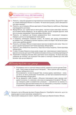 СИЛА УКРАЇНСЬКОЇ ПРОЗИ
219
ПОМІРКУЙТЕ НАД ПРОЧИТАНИМ
1. Поясніть, чому між друзями в спортивній залі зчинилася бійка. Зацитуйте ті фра-
зи, якими обмінялися Юлько та Славко. Чи мали вони рацію у своїх звинувачен-
нях один одному?
2. Поясніть, що в поведінці Юлька дратувало Славка Беркуту найбільше. Відповідь
підтверджуйте цитатами.
3. Фраза Юлька, що «треба просто мати удачу, тоді все в руки само йде» виклика-
ла в Славка хвилю обурення. Чи не здається вам, що він заздрив другові, який
його в усьому переважав? Свою відповідь обґрунтуйте.
4. Поясніть, чи прийшло до Славка усвідомлення його помилкової поведінки.
Наведіть цитату на підтвердження своєї думки.
5. У поєдинку зламалася Славкова шпага. Чи можна цей епізод розцінювати
як символ того, що Беркута зазнав поразки у своїх поглядах? Як би ви витлума-
чили сцену двобою друзів?
6. Поясніть, як Славко і Юлько потрактували причини конфлікту між ними. Чию сто-
рону з друзів підтримуєте ви? Свою відповідь обґрунтуйте.
7. Поясніть, яке символічне значення у творі має епізод поєдинку. Свою відповідь
обґрунтуйте.
8. У повісті Славко Беркута кілька разів згадує про «максимальне навантаження».
Що воно означає для нього? Як своїми вчинками хлопець хоче йому відповідати?
9. Порівняйте поведінку батьків обох хлопчиків після поєдинку. Чи була вона від-
повідною до ситуації, що склалася? Як кожен із хлопців ставився до слів своїх
батьків і про що це свідчить?
1. Отримавши листа з дитячої кімнати міліції, директор школи кричав Слав-
кові: «Така пляма на нашій школі! Негідник!… Честь школи тобі не дорога,
можеш забиратися геть!»
Як ви вважаєте, чи має він рацію? Що, на вашу думку, важливіше — влас-
на честь чи честь колективу? А можливо, це має бути взаємопов’язано?
Свою відповідь обґрунтуйте.
2. Як ви вважаєте, якби Славко з Юльком пояснювали один одному свої
думки та вчинки, то, можливо, між ними не зародився б конфлікт? Як кра-
ще поводити себе в конфліктних ситуаціях — наполягати на своєму чи
поступитися? До якої межі можна йти на компроміс у стосунках з іншими
(з друзями)? Відповідаючи, наводьте приклади.
1. Напишіть листа Юлькові від імені Славка Беркути. Спробуйте пояснити, що в по-
ведінці друга в нього викликає неприйняття.
2. Прочитайте завершення повісті. Зробіть закладки до образів Славка і Юлька.
Подискутуйте на уроці
 