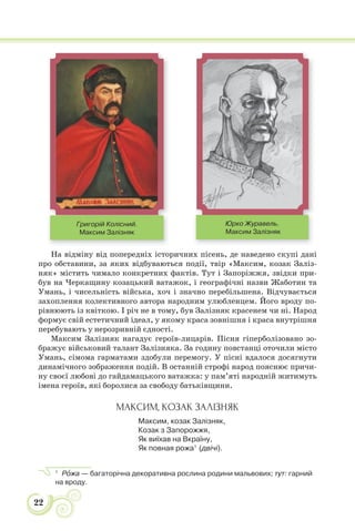 22
На відміну від попередніх історичних пісень, де наведено скупі дані
про обставини, за яких відбуваються події, твір «Максим, козак Заліз-
няк» містить чимало конкретних фактів. Тут і Запоріжжя, звідки при-
був на Черкащину козацький ватажок, і географічні назви Жаботин та
Умань, і чисельність війська, хоч і значно перебільшена. Відчувається
захоплення колективного автора народним улюбленцем. Його вроду по-
рівнюють із квіткою. І річ не в тому, був Залізняк красенем чи ні. Народ
формує свій естетичний ідеал, у якому краса зовнішня і краса внутрішня
перебувають у нерозривній єдності.
Максим Залізняк нагадує героїв-лицарів. Пісня гіперболізовано зо-
бражує військовий талант Залізняка. За годину повстанці оточили місто
Умань, сімома гарматами здобули перемогу. У пісні вдалося досягнути
динамічного зображення подій. В останній строфі народ пояснює причи-
ну своєї любові до гайдамацького ватажка: у пам’яті народній житимуть
імена героїв, які боролися за свободу батьківщини.
МАКСИМ, КОЗАК ЗАЛІЗНЯК
Максим, козак Залізняк,
Козак з Запорожжя,
Як виїхав на Вкраїну,
Як повная рожа1
(двічі).
1
Рîжа — багаторічна декоративна рослина родини мальвових; тут: гарний
на вроду.
Григорій Колісний.
Максим Залізняк
Юрко Журавель.
Максим Залізняк
 