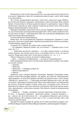 220
СУД
Великий зал став тісний і душний від того, що туди намагалася вміститись
уся школа. Здавалося, вікна тут не відчиняли років зо два, і шепіт ніби плавав
у густому повітрі.
За столом, усвідомлюючи вагомість своєї місії, сиділи юні судді. Мабуть,
їм хотілося виглядати старшими, серйозними і навіть грізними. Вони супили
брови. Стискали вуста. Їм було доручено вершити, вирішувати і судити. Вони
пройнялися повагою до себе і деякою зневагою до решти світу, якій не було
надано права вирішувати чиюсь долю.
Варвара Трохимівна прочитала листа ще раз. Варвара Трохимівна сказа-
ла, що в їхній школі це випадок безпрецедентний, тобто такий, подібного яко-
му ще ніколи не було, і тому вирішено саме так, усім разом обміркувати, якої
кари заслуговує Ярослав Беркута.
А потім викликали Славка Беркуту.
Може бути, він не витримав би нервового напруження, зірвався б і крик-
нув щось, але в залі сиділа мама. Здалеку вона дуже була схожа на школярку,
і Славко боявся чомусь за неї.
А сьомий «Б»? Сьомий «Б» сидів у залі, як одна людина.
— Не здавайся, Беркута! Скажи, що ти не винен! — порадив хтось із сьо-
мого «Б». […]
— …Нема мені що багато говорити — я не був у кімнаті міліції, я не бачив
ніколи людини, яка писала цього листа, я не робив нічого з того, що там на-
писано. Я даю вам слово честі. А коли мені не вірите, то… то… […]
Рвучко підвівшись із місця, встав Антон Дмитрович:
— Діти, — сказав Антон Дмитрович, — ви знаєте Славка Беркуту?
Ніби розбуджений від злого сну звичними буденними словами, зал озвав-
ся сотнею голосів:
— Знаємо!
— Який він?
— Хороший! — ствердив сьомий «Б».
— Можна йому вірити?
— Можна!
Директор щось говорив Варварі Трохимівні, Варвара Трохимівна нама-
галася спинити Антона Дмитровича, але дарма: зал шепотів, перемовлявся,
перегукувався. А потім біля дверей зчинився ще дужчий гомін, хтось сказав:
«Пропустіть, пропустіть!» — і повз ряди школярів пройшла до столу, де сиді-
ли вчителі, немолода втомлена жінка. Вона тихо вибачилася, що запізнилась
до початку, їй миттю подали стілець, жінка сіла і поглянула в зал. Потім по-
дивилася на Славка, про щось запитала, їй відповіли. Жінка раптом аж зляка-
лась, відсахнулась і знову щось сказала. Зал мовчки стежив за незрозумілою
пантомімою.
— Вибачте, — блідим, непевним голосом втрутилася втомлена жінка. —
Я хочу… я змушена перервати. Трапилася велика, страшна прикрість —
ви… власне, ми, бо й моя вина в тім — ми даремно образили цього хлопця,
Славка Беркуту. Він справді не був у нас ні того, ні іншого вечора. Ми з ним
ніколи не зустрічалися.
Сьомий «Б» ошалів. Сьомий «Б» кричав, як сто тисяч хлопчаків на стадіоні. І тіль-
ки Юлько Ващук не кричав. Юлько Ващук нахилився, щоб зашнурувати черевик.
 