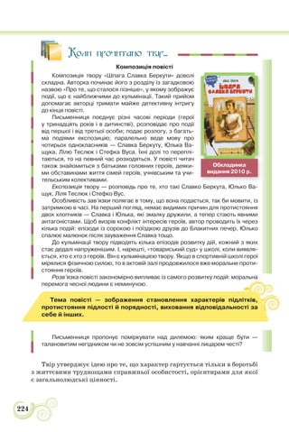 224
Коли прочитано твір...
Композиція повісті
Композиція твору «Шпага Славка Беркути» доволі
складна. Авторка починає його з розділу із загадковою
назвою «Про те, що сталося пізніше», у якому зображує
події, що є найближчими до кульмінації. Такий прийом
допомагає авторці тримати майже детективну інтригу
до кінця повісті.
Письменниця поєднує різні часові періоди (герої
у тринадцять років і в дитинстві), розповідає про події
від першої і від третьої особи; подає розлогу, з багать-
ма подіями експозицію; паралельно веде мову про
чотирьох однокласників — Славка Беркуту, Юлька Ва-
щука, Лілю Теслюк і Стефка Вуса. Їхні долі то переплі-
таються, то на певний час розходяться. У повісті читач
також знайомиться з батьками головних героїв, деяки-
ми обставинами життя сімей героїв, учнівським та учи-
тельським колективами.
Експозиція твору — розповідь про те, хто такі Славко Беркута, Юлько Ва-
щук, Ліля Теслюк і Стефко Вус.
Особливість зав’язки полягає в тому, що вона подається, так би мовити, із
затримкою в часі. На перший погляд, немає видимих причин для протистояння
двох хлопчиків — Славка і Юлька, які змалку дружили, а тепер стають явними
антагоністами. Щоб визрів конфлікт інтересів героїв, автор проводить їх через
кілька подій: епізоди із сорокою і поїздкою друзів до Блакитних печер, Юлько
спалює малюнок після зауваження Славка тощо.
До кульмінації твору підводять кілька епізодів розвитку дій, кожний з яких
стає дедалі напруженішим. І, нарешті, «товариський суд» у школі, коли виявля-
ється, хто є хто з героїв. Він є кульмінацією твору. Якщо в спортивній школі герої
мірялися фізичною силою, то в актовій залі продовжилося вже моральне проти-
стояння героїв.
Розв’язка повісті закономірно випливає із самого розвитку подій: моральна
перемога чесної людини є неминучою.
Тема повісті — зображення становлення характерів підлітків,
протистояння підлості й порядності, виховання відповідальності за
себе й інших.
Письменниця пропонує поміркувати над дилемою: яким краще бути —
талановитим негідником чи не зовсім успішним у навчанні лицарем честі?
Твір утверджує ідею про те, що характер гартується тільки в боротьбі
з життєвими труднощами справжньої особистості, орієнтирами для якої
є загальнолюдські цінності.
Обкладинка
видання 2010 р.
 