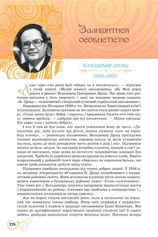 226
ВОЛОДИМИР ДРОЗД
(1939–2003)
«Л
ише через сто років буде відомо, чи я письменник», — міркував
у своїй повісті «Музей живого письменника, або Моя довга
дорога в ринок» Володимир Григорович Дрозд. Час давно вже роз-
ставив наголоси у його творчості, і нині ми впевнено можемо сказати:
«В. Дрозд — талановитий і своєрідний сучасний український письменник».
Народився він 25 серпня 1939 р. в с. Петрушин на Чернігівщині в сім’ї
колгоспників. Душевною травмою на все життя стала рання смерть мате-
рі. «Сама мати була і добра, і віруюча, і працювала тяжко весь свій вік,
не знаючи продиху, — згадував про неї письменник. — Мати навчала:
Бог карає злих і любить добрих».
І хоч її син не був злим, але щастя усміхалося йому не часто. «Ди-
тинство моє, якби йшлося про фільм, можна знімати лише на чорно-
білу плівку», — розповідав письменник. Володимир Дрозд пригадував
голодне напівсирітське дитинство, середню школу за вісім кілометрів
від села, шлях до якої доводилося часто долати в дощ і сніг. Підтримки
чекати не було звідки. За навчання потрібно платити, грошей в сім’ї за-
вжди не вистачало, тому шлях до інституту талановитому хлопцеві був
закритий. Треба було заробляти важкою працею на шматок хліба. Навіть
надрукований у районній газеті вірш «Берізка» не переконав батька, що
синові треба допомогти здобути вищу освіту.
Підтримка прийшла несподівано від чужих добрих людей. У 1956 р.
на засіданні літературного об’єднання В. Дрозд познайомився з журна-
лістами районної газети. Вони допомогли хлопцеві після школи влашту-
ватися коректором в Олишівську районну газету «Голос колгоспника».
Уже через рік у Володимира почалося напружене журналістське життя
з відрядженнями по району, статтями про проблеми в господарствах і…
невдоволенням посадовців за гостру критику.
Але на порозі стояли шістдесяті роки, коли в суспільстві на корот-
кий час замаячила ілюзія свободи. Вітер змін увірвався в журналіст-
ський колектив з появою в редакції письменника Івана Куштенка. Він
привіз до зрусифікованої чернігівської провінції столичні ідеї й гарячі
дебати, розбудив національні почуття багатьох колег. Поетичні вечори
 