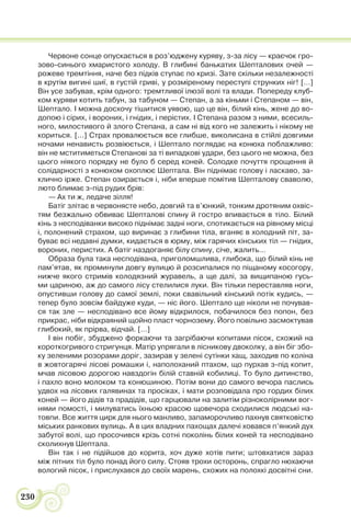230
Червоне сонце опускається в роз’юджену куряву, з-за лісу — краєчок гро-
зово-синього хмаристого холоду. В глибині банькатих Шепталових очей —
рожеве тремтіння, наче без підків ступає по кризі. Зате скільки незалежності
в крутім вигині шиї, в густій гриві, у розміреному переступі струнких ніг! […]
Він усе забував, крім одного: тремтливої ілюзії волі та влади. Попереду клуб-
ком куряви котить табун, за табуном — Степан, а за кіньми і Степаном — він,
Шептало. І можна досхочу тішитися уявою, що це він, білий кінь, жене до во-
допою і сірих, і вороних, і гнідих, і перістих. І Степана разом з ними, всесиль-
ного, милостивого й злого Степана, а сам ні від кого не залежить і нікому не
кориться. [...] Страх провалюється все глибше, виколисана в стійлі довгими
ночами ненависть розвіюється, і Шептало поглядає на конюха поблажливо:
він не мститиметься Степанові за ті випадкові удари, без цього не можна, без
цього ніякого порядку не було б серед коней. Солодке почуття прощення й
солідарності з конюхом охоплює Шептала. Він піднімає голову і ласкаво, за-
клично ірже. Степан озирається і, ніби вперше помітив Шепталову сваволю,
люто блимає з-під рудих брів:
— Ах ти ж, ледаче зілля!
Батіг злітає в червонясте небо, довгий та в’юнкий, тонким дротяним охвіс-
тям безжально обвиває Шепталові спину й гостро впивається в тіло. Білий
кінь з несподіванки високо піднімає задні ноги, спотикається на рівному місці
і, полонений страхом, що виринає з глибини тіла, вганяє в холодний піт, за-
буває всі недавні думки, кидається в юрму, між гарячих кінських тіл — гнідих,
вороних, перистих. А батіг наздоганяє білу спину, січе, жалить…
Образа була така несподівана, приголомшлива, глибока, що білий кінь не
пам’ятав, як проминули довгу вулицю й розсипалися по піщаному косогору,
нижче якого стримів колодязний журавель, а ще далі, за вищипаною гусь-
ми цариною, аж до самого лісу стелилися луки. Він тільки переставляв ноги,
опустивши голову до самої землі, поки свавільний кінський потік кудись, —
тепер було зовсім байдуже куди, — ніс його. Шептало ще ніколи не почував-
ся так зле — несподівано все йому відкрилося, побачилося без попон, без
прикрас, ніби відкраяний щойно пласт чорнозему. Його повільно засмоктував
глибокий, як прірва, відчай. […]
І він побіг, збуджено форкаючи та загрібаючи копитами пісок, схожий на
короткогривого стригунця. Матір упрягали в лісникову двоколку, а він біг збо-
ку зеленими розорами доріг, зазирав у зелені сутінки хащ, заходив по коліна
в жовтогарячі лісові ромашки і, наполоханий птахом, що пурхав з-під копит,
мчав лісовою дорогою навздогін білій ставній кобилиці. То було дитинство,
і пахло воно молоком та конюшиною. Потім вони до самого вечора паслись
удвох на лісових галявинах та просіках, і мати розповідала про гордих білих
коней — його дідів та прадідів, що гарцювали на залитім різноколірними вог-
нями помості, і милуватись їхньою красою щовечора сходилися людські на-
товпи. Все життя цирк для нього манливо, запаморочливо пахнув святковістю
міських ранкових вулиць. А в цих владних пахощах далечі ховався п’янкий дух
забутої волі, що просочився крізь сотні поколінь білих коней та несподівано
сколихнув Шептала.
Він так і не підійшов до корита, хоч дуже хотів пити; штовхатися зараз
між пітних тіл було понад його силу. Стояв трохи осторонь, спрагло нюхаючи
вологий пісок, і прислухався до своїх марень, схожих на полохкі досвітні сни.
 