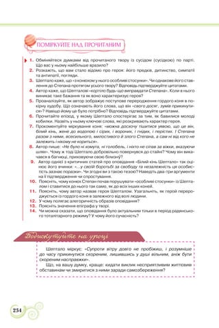 234
ПОМІРКУЙТЕ НАД ПРОЧИТАНИМ
1. Обміняйтеся думками від прочитаного твору із сусідом (сусідкою) по парті.
Що вас у ньому найбільше вразило?
2. Розкажіть, що вам стало відомо про героя: його предків, дитинство, симпатії
та антипатії, погляди.
3. Шептало каже, що «з конюхом у нього особливі стосунки». Чи однакове його став-
лення до Степана протягом усього твору? Відповідь підтверджуйте цитатами.
4. Автор каже, що Шепталові «кортіло будь-що виправдати Степана». Коли в нього
виникає таке бажання та як воно характеризує героя?
5. Проаналізуйте, як автор зображує поступове переродження гордого коня в по-
кірну худобу. Що означають його слова, що він «свого досяг, зумів прикинути-
ся»? Навіщо йому це було потрібно? Відповідь підтверджуйте цитатами.
6. Прочитайте епізод, у якому Шептало спостерігає за тим, як бавилися молоді
кобилки. Назвіть у ньому ключові слова, які розкривають характер героя.
7. Прокоментуйте міркування коня: «можна досхочу тішитися уявою, що це він,
білий кінь, жене до водопою і сірих, і вороних, і гнідих, і перістих. І Степана
разом з ними, всесильного, милостивого й злого Степана, а сам ні від кого не
залежить і нікому не кориться».
8. Автор пише: «Не було ні хомута, ні голобель, і ніхто не сіпав за віжки, вказуючи
шлях». Чому ж тоді Шептало добровільно повернувся до стайні? Чому він вика-
чався в багнюці, приховуючи свою білизнó?
9. Автор однієї з критичних статей про оповідання «Білий кінь Шептало» так оці-
нює його вчинки: «…у своїй боротьбі за свободу та незалежність ця особис-
тість зазнає поразки». Чи згодні ви з такою тезою? Наведіть два-три аргументи
на її підтвердження чи спростування.
10. Поясніть, чому конюх Степан почав порушувати «особливі стосунки» із Шепта-
лом і ставитися до нього так само, як до всіх інших коней.
11. Поясніть, чому автор назвав героя Шепталом. Узагальніть, як герой переро-
джується із гордого коня в залежного від волі людини.
12. У чому полягає алегоричність образів оповідання?
13. Поясніть значення епіграфа у творі.
14. Чи можна сказати, що оповідання було актуальним тільки в період радянсько-
го тоталітарного режиму? У чому його сучасність?
Шептало міркує: «Супроти вітру довго не пробіжиш, і розумніше
до часу прикинутися скореним, лишившись у душі вільним, аніж бути
скореним насправжки».
Що, на вашу думку, краще: кидати виклик несприятливим життєвим
обставинам чи змиритися з ними заради самозбереження?
Подискутуйте на уроці
 