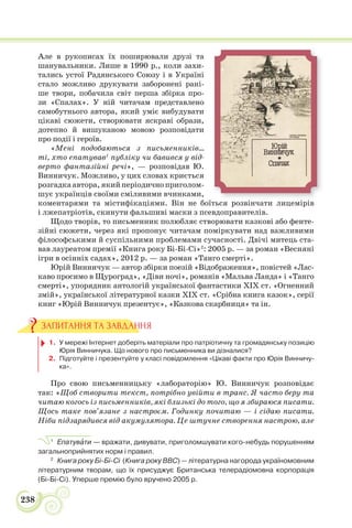 238
Але в рукописах їх поширювали друзі та
шанувальники. Лише в 1990 р., коли захи-
тались устої Радянського Союзу і в Україні
стало можливо друкувати заборонені рані-
ше твори, побачила світ перша збірка про-
зи «Спалах». У ній читачам представлено
самобутнього автора, який уміє вибудувати
цікаві сюжети, створювати яскраві образи,
дотепно й вишуканою мовою розповідати
про події і героїв.
«Мені подобаються з письменників…
ті, хто епатував1
публіку чи бавився у від-
верто фантазійні речі», — розповідав Ю.
Винничук. Можливо, у цих словах криється
розгадка автора, який періодично приголом-
шує українців своїми сміливими вчинками,
коментарями та містифікаціями. Він не боїться розвінчати лицемірів
і лжепатріотів, скинути фальшиві маски з псевдоправителів.
Щодо творів, то письменник полюбляє створювати казкові або фенте-
зійні сюжети, через які пропонує читачам поміркувати над важливими
філософськими й суспільними проблемами сучасності. Двічі митець ста-
вав лауреатом премії «Книга року Бі-Бі-Сі»2
: 2005 р. — за роман «Весняні
ігри в осінніх садах», 2012 р. — за роман «Танго смерті».
Юрій Винничук — автор збірки поезій «Відображення», повістей «Лас-
каво просимо в Щуроград», «Діви ночі», романів «Мальва Ланда» і «Танго
смерті», упорядник антологій української фантастики XIX ст. «Огненний
змій», української літературної казки XIX ст. «Срібна книга казок», серії
книг «Юрій Винничук презентує», «Казкова скарбниця» та ін.
1. У мережі Інтернет доберіть матеріали про патріотичну та громадянську позицію
Юрія Винничука. Що нового про письменника ви дізналися?
2. Підготуйте і презентуйте у класі повідомлення «Цікаві факти про Юрія Винничу-
ка».
Про свою письменницьку «лабораторію» Ю. Винничук розповідає
так: «Щоб створити текст, потрібно увійти в транс. Я часто беру та
читаю когось із письменників, які близькі до того, що я збираюся писати.
Щось таке пов’язане з настроєм. Годинку почитаю — і сідаю писати.
Ніби підзарядився від акумулятора. Це штучне створення настрою, але
1
Епатувàти — вражати, дивувати, приголомшувати кого-небудь порушенням
загальноприйнятих норм і правил.
2
Книга року Бі-Бі-Сі (Книга року BBC) — літературна нагорода україномовним
літературним творам, що їх присуджує Британська телерадіомовна корпорація
(Бі-Бі-Сі). Уперше премію було вручено 2005 р.
ЗАПИТАННЯ ТА ЗАВДАННЯ
 