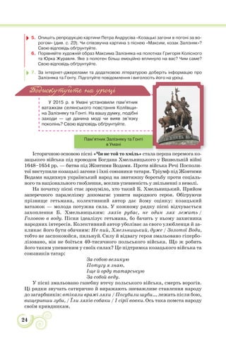 24
5. Опишіть репродукцію картини Петра Андрусіва «Козацькі загони в погоні за во-
рогом» (див. с. 23). Чи співзвучна картина з піснею «Максим, козак Залізняк»?
Свою відповідь обґрунтуйте.
6. Порівняйте художній образ Максима Залізняка на полотнах Григорія Колісного
та Юрка Журавля. Яке з полотен більш емоційно вплинуло на вас? Чим саме?
Свою відповідь обґрунтуйте.
7. За інтернет-джерелами та додатковою літературою доберіть інформацію про
Залізняка та Гонту. Підготуйте повідомлення і виголосіть його на уроці.
У 2015 р. в Умані установили пам’ятник
ватажкам селянського повстання Коліївщи-
на Залізняку та Гонті. На вашу думку, подібні
заходи — це данина моді чи вияв зв’язку
поколінь? Свою відповідь обґрунтуйте.
Історичною основою пісні «Чи не той то хміль» стала перша перемога ко-
зацького війська під проводом Богдана Хмельницького у Визвольній війні
1648–1654 рр. — битва під Жовтими Водами. Проти війська Речі Посполи-
тої виступили козацькі загони і їхні союзники татари. Тріумф під Жовтими
Водами надихнув український народ на звитяжну боротьбу проти соціаль-
ного та національного гноблення, вселив упевненість у звільненні з неволі.
На початку пісні стає зрозуміло, хто такий Б. Хмельницький. Прийом
заперечного паралелізму допомагає уявити народного героя. Обігруючи
прізвище гетьмана, колективний автор дає йому оцінку: козацький
ватажок — молода потужна сила. У кожному рядку пісні відчувається
захоплення Б. Хмельницьким: ляхів рубає, не один лях лежить /
Головою в воду. Пісня ідеалізує гетьмана, бо бачить у ньому захисника
народних інтересів. Колективний автор уболіває за свого улюбленця й за-
кликає його бути обачним: Не пий, Хмельницький, дуже / Золотої Води,
тобто не заспокоюйся, пильнуй. Силу й відвагу героя змальовано гіпербо-
лізовано, він не боїться 40-тисячного польського війська. Що ж робить
його таким упевненим у своїх силах? Це підтримка козацького війська та
союзників татар:
За собою великую
Потугу я знаю,
Іще й орду татарськую
За собой веду.
У пісні змальовано ганебну втечу польського війська, смерть ворогів.
Ці рядки звучать сатирично й виражають зневажливе ставлення народу
до загарбників: втікали вражі ляхи / Погубили шуби..., лежать після бою,
вищеривши зуби, / Їли ляхів собаки / І сірії вовки. Ось така помста народу
своїм кривдникам.
Подискутуйте на уроці
і і Ч й і
Пам’ятник Залізняку та Гонті
в Умані
 