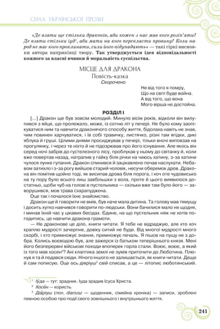СИЛА УКРАЇНСЬКОЇ ПРОЗИ
241
«Де взяти ще стільки драконів, аби кожен з нас мав кого розіп’яти?
Де взяти стільки іуд1
, аби мати на кого перекласти провину? Коли на-
род не має кого проклинати, сили його підупадають» — такі гіркі виснов-
ки автора наприкінці твору. Так утверджується ідея відповідальності
кожного за власні вчинки й моральність суспільства.
МІСЦЕ ДЛЯ ДРАКОНА
Повість-казка
Скорочено
Не від того я помру,
Що на світі буде война.
А від того, що вона
Мого вірша не достойна.
РОЗДІЛ І
[…] Дракон ще був зовсім молодий. Минуло вісім років, відколи він вилу-
пився з яйця, що пролежало, може, із сотню літ у печері. Не було кому заопі-
куватися ним та навчити драконячого способу життя, бідолаха навіть не знав,
чим повинен харчуватися, і їв собі травичку, листячко, різні там ягідки, дикі
яблука й груші. Цілими днями просиджував у печері, тільки вночі виповзав на
прогулянку, і через те ніхто й не підозрював про його існування. Але якось він
серед ночі забрів до густелезного лісу, проблукав у ньому до світанку й, коли
вже повертав назад, натрапив у гайку біля річки на чиюсь хатину, з-за хатини
чулося лунке гупання. Дракон спинився й зацікавлено почав наслухати. Неба-
вом затихло і з-за рогу вийшов старий чоловік, несучи оберемок дров. Драко-
на він помітив щойно тоді, як висипав дрова біля порога, і хоч оте чудовисько
на ту пору було всього лиш завбільшки з вола, проте й цього виявилося до-
статньо, щоби чуб на голові в пустельника — скільки вже там було його — за-
ворушився, мов трава схарапуджена.
Оце так і почалося їхнє знайомство.
Дракон ще й говорити не вмів, був наче мала дитина. Та голову мав тямущу
і досить хутко навчився говорити по-людськи. Вони бачилися мало не щодня,
і минав їхній час у цікавих бесідах. Єдине, на що пустельник ніяк не хотів по-
годитись, це навчити дракона грамоти.
— Не драконове це діло, книги читати. Я тебе не відраджую, але хто хоч
краплю мудрості зачерпне, довіку ситий не буде. Від многої мудрості много
скорбі, і хто примножує знання, примножує печаль. Я пішов на пущу не з до-
бра. Колись воєводою був, але зажерся із батьком теперішнього князя. Мені
його безперервні військові походи впоперек горла стали. Воює, воює, а який
із того мав хосен2
? Ані клаптика землі не зумів приточити до Люботина. Плю-
нув я та й подався сюди. Нічого іншого не залишається, як книги читати. Дещо
й сам пописую. Оце ось діяріуш3
свій списав, а це — літопис люботинський.
1
Іóда — тут: зрадник. Іуда зрадив Ісуса Христа.
2
Хосåн — користь.
3
Діàріуш (пол. diariusz — щоденник, сімейна хроніка) — записи, зроблені
певною особою про події свого зовнішнього і внутрішнього життя.
 