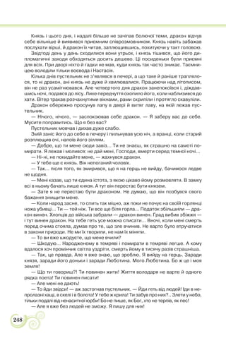 248
Князь і цього дня, і надалі більше не зачіпав болючої теми, дракон відчув
себе вільніше й виявився приємним співрозмовником. Князь навіть забажав
послухати вірші, й дракон їх читав, заплющившись, похитуючи у такт головою.
Звідтоді день у день сходилися вони утрьох, і князь тішився, що його ди-
пломатичні заходи обходяться досить дешево. Ці посиденьки були приємні
для всіх. При дворі ніхто й гадки не мав, куди князь так часто зникає. Таємни-
цею володіли тільки воєвода і Настасія.
Кілька днів пустельник не з’являвся в печері, а що таке й раніше трапляло-
ся, то ні дракон, ані князь не дуже й хвилювалися. Працюючи над літописом,
він не раз усамітнювався. Але четвертого дня дракон занепокоївся і, діждав-
шись ночі, подався до лісу. Лихе передчуття охопило його, коли наблизився до
хати. Вітер тракав розчахнутими вікнами, рами скрипіли і протягло скавуліли.
Дракон обережно просунув лапу в двері й витяг лаву, на якій лежав пус-
тельник.
— Нічого, нічого, — заспокоював себе дракон. — Я заберу вас до себе.
Мусите поправитись. Що я без вас?
Пустельник мовчав і дихав дуже слабо.
Змій заніс його до себе в печеру і пильнував усю ніч, а вранці, коли старий
розплющив очі, напоїв його зіллям.
— Добре, що ти мене сюди завіз… Ти не знаєш, як страшно на самоті по-
мирати. Я лежав і молився: не дай мені, Господи, вмерти серед темної ночі…
— Ні-ні, не покидайте мене, — жахнувся дракон.
— У тебе ще є князь. Він непоганий чоловік.
— Так… після того, як змирився, що я на герць не вийду, бачимося ледве
не щодня.
— Мені казав, що ти єдина істота, з якою цікаво йому розмовляти. В замку
всі в ньому бачать лише князя. А тут він перестає бути князем.
— Зате я не перестаю бути драконом. Не думаю, що він позбувся свого
бажання знищити мене.
— Коли народ засне, то спить так міцно, аж поки не почує на своїй горлянці
ножа убивці… Ти — той ніж. Ти все ще біля горла… Податок збільшили — дра-
кон винен. Хлопців до війська забрали — дракон винен. Град вибив збіжжя —
і тут винен дракон. На тебе геть усе можна списати… Вночі, коли мені смерть
перед очима стояла, думав про те, що зле вчинив. Не варто було втручатися
в закони природи. Не ми їх творили, не нам їх міняти.
— То ви вже шкодуєте, що мене вчили?
— Шкодую… Народженому в темряві і помирати в темряві легше. А кому
вдалося хоч промінчик світла уздріти, смерть йому в тисячу разів страшніша.
— Так, це правда. Але я вже знаю, що зроблю. Я вийду на герць. Заради
князя, заради його доньки і заради Люботина. Мого Люботина. Бо ж це і моя
земля!
— Що ти говориш?! Ти повинен жити! Життя володаря не варте й одного
рядка поета! Ти повинен писати!
— Але мені не дають!
— То йди звідси! — аж застогнав пустельник. — Йди геть від людей! Іди в не-
пролазні хащі, в скелі і в болота! У тебе ж крила! Ти забув про них?.. Злети у небо,
тільки подалі від ненаситної юрби! Бо не пише, як Бог, хто не терпів, як пес!
— Але я вже без людей не зможу. Я пишу для них!
 