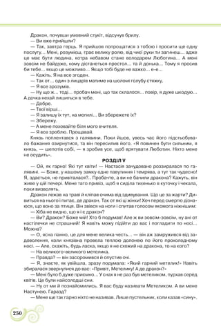 250
Дракон, почувши умовний стукіт, відсунув брилу.
— Ви вже прийшли?
— Так, завтра герць. Я прийшов попрощатися з тобою і просити ще одну
послугу… Мені, розумієш, грає велику ролю, від чиєї руки ти загинеш… адже
це має бути людина, котра небавом стане володарем Люботина… А мені
зовсім не байдуже, кому дістанеться престол… та й донька… Тому я просив
би тебе… якщо це можливо… Якщо тобі буде не важко… е-е…
— Кажіть. Я на все згоден.
— Так от… один з лицарів матиме на шоломі голубу стяжку.
— Я все зрозумів.
— Ну що ж… тоді… пробач мені, що так склалося… повір, я дуже шкодую…
А дочка нехай лишиться в тебе.
— Добре.
— Твої вірші…
— Я залишу їх тут, на могилі… Ви збережете їх?
— Збережу.
— А мене поховайте біля мого вчителя.
— Я все зроблю. Прощавай.
Князь поплентався з галявини. Поки йшов, увесь час його підстьобува-
ло бажання озирнутися, та він пересилив його. «Я повинен бути сильним, я
князь, — шепотів собі, — я зробив усе, щоб врятувати Люботин. Ніхто мене
не осудить».
РОЗДІЛ V
— Ой, як гарно! Які тут квіти! — Настасія зачудовано роззиралася по га-
лявині. — Боже, у нашому замку одне павутиння і темрява, а тут так чудесно!
Я, здається, не привіталася?.. Пробачте, а ви не бачили дракона? Кажуть, він
живе у цій печері. Мене тато привіз, щоб я сиділа тихенько в куточку і чекала,
поки визволять.
Дракон лежав на траві й кліпав очима від здивування. Що це за жарти? Ди-
виться на нього і питає, де дракон. Так от які ці жінки! Хоч перед смертю дізна-
юся, що воно за птиця. Він звівся на ноги і спитав голосом якомога ніжнішим:
— Хіба не видно, що я і є дракон?
— Ви? Дракон? Боже мій! Хто б подумав! Але ж ви зовсім-зовсім, ну ані от
настілечки не страшний! Я навіть можу підійти до вас і погладити по носі…
Можна?
— О, ясна панно, це для мене велика честь… — він аж замружився від за-
доволення, коли князівна провела теплою долонею по його прохолодному
носі. — Але, скажіть, будь ласка, якщо я не схожий на дракона, то на кого?
— На великого-великого метелика.
— Правда? — він засоромився й опустив очі.
— Я, знаєте, як увійшла, зразу подумала: «Який гарний метелик!» Навіть
збиралася звернутися до вас: «Привіт, Метелику! А де дракон?»
— Мені було б дуже приємно… У снах я не раз був метеликом, пурхав серед
квітів. Це були найсолодші сни.
— Ну от ми й познайомились. Я вас буду називати Метеликом. А ви мене
Настунею. Гаразд?
— Мене ще так гарно ніхто не називав. Лише пустельник, коли казав «сину».
 