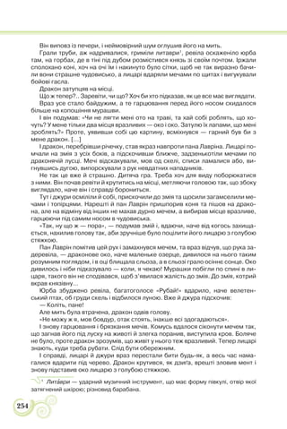 254
Він виповз із печери, і неймовірний шум оглушив його на мить.
Грали труби, аж надривалися, гриміли литаври1
, ревіла оскаженіло юрба
там, на горбах, де в тіні під дубом розмістився князь зі своїм почтом. Іржали
сполохано коні, хоч на очі їм і накинуто було сітки, щоб не так виразно бачи-
ли вони страшне чудовисько, а лицарі вдаряли мечами по щитах і вигукували
бойові гасла.
Дракон затупцяв на місці.
Що ж тепер?.. Заревіти, чи що? Хоч би хто підказав, як це все має виглядати.
Враз усе стало байдужим, а те гарцювання перед його носом скидалося
більше на копошіння мурашви.
І він подумав: «Чи не лягти мені ото на траві, та хай собі роблять, що хо-
чуть? У мене тільки два місця вразливих — око і око. Затулю їх лапами, що мені
зроблять?» Проте, уявивши собі цю картину, всміхнувся — гарний був би з
мене дракон. […]
І дракон, перебрівши річечку, став якраз навпроти пана Лавріна. Лицарі по-
мчали на змія з усіх боків, а підскочивши ближче, задзенькотіли мечами по
драконячій лусці. Мечі відскакували, мов од скелі, списи ламалися або, ви-
гнувшись дугою, випорскували з рук невдатних нападників.
Не так це вже й страшно. Дитяча гра. Треба хоч для виду поборюкатися
з ними. Він почав ревіти й крутитись на місці, метляючи головою так, що збоку
виглядало, наче він і справді борониться.
Тут і джури осміліли й собі, прискочили до змія та щосили загамселили ме-
чами і топірцями. Нарешті й пан Лаврін пришпорив коня та пішов на драко-
на, але на відміну від інших не махав дурно мечем, а вибирав місце вразливе,
гарцюючи під самим носом в чудовиська.
«Так, ну що ж — пора», — подумав змій і, вдаючи, наче від когось захища-
ється, нахилив голову так, аби зручніше було поцілити його лицарю з голубою
стяжкою.
Пан Лаврін помітив цей рух і замахнувся мечем, та враз відчув, що рука за-
деревіла, — драконове око, наче маленьке озерце, дивилося на нього таким
розумним поглядом, і в оці блищала сльоза, а в сльозі грало осіннє сонце. Око
дивилось і ніби підказувало — коли, я чекаю! Мурашки побігли по спині в ли-
царя, такого він не сподівався, щоб з’явилася жалість до змія. До змія, котрий
вкрав князівну…
Юрба збуджено ревіла, багатоголосе «Рубай!» вдарило, наче велетен-
ський птах, об груди скель і відбилося луною. Вже й джура підскочив:
— Коліть, пане!
Але мить була втрачена, дракон одвів голову.
«Не можу ж я, мов бовдур, отак стоять, інакше всі здогадаються».
І знову гарцювання і брязкання мечів. Комусь вдалося сіконути мечем так,
що загнав його під луску на животі й злегка поранив, виступила кров. Боляче
не було, проте дракон зрозумів, що живіт у нього теж вразливий. Тепер лицарі
знають, куди треба рубати. Слід бути обережним.
І справді, лицарі й джури враз перестали бити будь-як, а весь час нама-
галися вдарити під черево. Дракон крутився, як дзиґа, врешті зловив мент і
знову підставив око лицарю з голубою стяжкою.
1
Литàври — ударний музичний інструмент, що має форму півкулі, отвір якої
затягнений шкірою; різновид барабана.
 