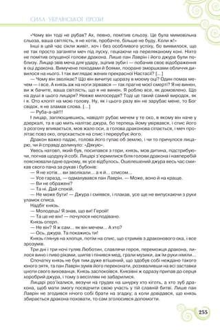 СИЛА УКРАЇНСЬКОЇ ПРОЗИ
255
«Чому він тоді не рубав? Ах, певно, помітив сльозу. Це була мимовільна
сльоза, ваша світлість, я не хотів, пробачте, більше не буду. Коли ж!»
Інші в цей час сікли живіт, хоч і без особливого успіху, бо виявилося, що
не так просто заганяти меч під луску, гецкаючи на переляканому коні. Ніхто
не помітив опущеної голови дракона. Лише пан Лаврін і його джура були по-
близу. Лицар звів меча для удару, зціпив зуби і — побачив своє відображення
в оці дракона. Вимучене походами й боями, пооране зморшками обличчя ди-
вилося на нього. І так виглядає жених прекрасної Настасії? […]
— Чому він зволікає? Що він вичитує щоразу в моєму оці? Один помах ме-
чем — і все. А князь аж на ноги зірвався — так прагне моєї смерті? Я не винен,
ви ж бачите, ваша світлість, що я не винен. Я роблю все, як домовлено. Що
на душі в цього лицаря? Невже милосердя? Тоді це такий самий виродок, як
і я. Ото клопіт на мою голову. Ну, як і цього разу він не зарубає мене, то Бог
свідок, я не зламав слова. […]
— Руба-а-ай!!!
І лицар, заплющившись, навідліт рубає мечем у те око, в якому він наче у
дзеркалі, та в цю мить налітає джура, бо терпець йому увірвався, і спис його
з розгону впивається, мов жало оси, а голова драконова сіпається, і меч про-
літає повз око, опускається на спис і перерубує його.
Дракон важко падає, голова його гупає об землю, і чи то причулося лица-
рю, чи й справді долинуло: «Дякую».
Увесь натовп, який був, посипався з гори, князь, мов дитина, підстрибую-
чи, погнав щодуху й собі. Лицарі з’юрмилися біля голови дракона і навперебій
пояснювали одне одному, як усе відбулось. Ошелешений джура весь час сми-
кав свого пана за рукав і бубонів:
— Я не хотів… ви зволікали… а я й… списом…
— Усе гаразд, — одмахувався пан Лаврін. — Може, воно й на краще.
— Ви не ображені?
— Та ні. Дай спокій.
— Не може бути! — Джура і сміявся, і плакав, усе ще не випускаючи з руки
уламок списа.
Надбіг князь.
— Молодець! Я знав, що ви! Герой!
— Та це не він! — почулося несподівано.
Князь отерп.
— Не він? Я ж сам… як він мечем… А хто?
— Ось, джура. Та покажись ти!
Князь глянув на хлопця, потім на спис, що стримів з драконового ока, і все
зрозумів.
Три дні і три ночі гуляв Люботин, славлячи героя, переможця дракона, ли-
лося вино і пиво ріками, шипів і пінився мед, грали музики, аж їм руки німіли…
Спочатку князь не був тим дуже втішений, що здобув собі неждано такого
юного зятя, та пан Лаврін зумів його переконати, розхваливши на всі заставки
цноти свого вихованця. Князь заспокоївся. Князівні ж одразу припав до серця
хоробрий джура, і тому з весіллям не забарилися.
Лицарі роз’їхалися, везучи на грудях на шнурку хто кіготь, а хто зуб дра-
кона, щоб мати змогу посвідчити свою участь у тій славній битві. Лише пан
Лаврін не згодився нічого собі брати на згадку; а коли довідався, що князь
збирається дракона поховати, то сам зголосився допомогти.
 