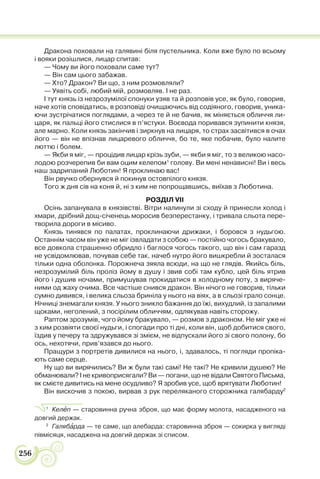 256
Дракона поховали на галявині біля пустельника. Коли вже було по всьому
і вояки розішлися, лицар спитав:
— Чому ви його поховали саме тут?
— Він сам цього забажав.
— Хто? Дракон? Ви що, з ним розмовляли?
— Уявіть собі, любий мій, розмовляв. І не раз.
І тут князь із незрозумілої спонуки узяв та й розповів усе, як було, говорив,
наче хотів сповідатись, в розповіді очищаючись від содіяного, говорив, уника-
ючи зустрічатися поглядами, а через те й не бачив, як міняється обличчя ли-
царя, як пальці його стислися в п’ястуки. Воєвода поривався зупинити князя,
але марно. Коли князь закінчив і зиркнув на лицаря, то страх засвітився в очах
його — він не впізнав лицаревого обличчя, бо те, яке побачив, було налите
люттю і болем.
— Якби я міг, — процідив лицар крізь зуби, — якби я міг, то з великою насо-
лодою розчерепив би вам оцим келепом1
голову. Ви мені ненависні! Ви і весь
наш задрипаний Люботин! Я проклинаю вас!
Він рвучко обернувся й покинув остовпілого князя.
Того ж дня сів на коня й, ні з ким не попрощавшись, виїхав з Люботина.
РОЗДІЛ VII
Осінь запанувала в князівстві. Вітри налинули зі сходу й принесли холод і
хмари, дрібний дощ-січенець моросив безперестанку, і тривала сльота пере-
творила дороги в місиво.
Князь тинявся по палатах, проклинаючи дрижаки, і боровся з нудьгою.
Останнім часом він уже не міг ізвладати з собою — постійно чогось бракувало,
все довкола страшенно обридло і баглося чогось такого, що він і сам гаразд
не усвідомлював, почував себе так, начеб нутро його вишкребли й зосталася
тільки одна оболонка. Порожнеча зяяла всюди, на що не глядів. Якийсь біль,
незрозумілий біль проліз йому в душу і звив собі там кубло, цей біль ятрив
його і душив ночами, примушував прокидатися в холодному поту, з виряче-
ними од жаху очима. Все частіше снився дракон. Він нічого не говорив, тільки
сумно дивився, і велика сльоза бриніла у нього на віях, а в сльозі грало сонце.
Нічниці знемагали князя. У нього зникло бажання до їжі, вихудлий, із запалими
щоками, неголений, з посірілим обличчям, одлякував навіть сторожу.
Раптом зрозумів, чого йому бракувало, — розмов з драконом. Не міг уже ні
з ким розвіяти своєї нудьги, і спогади про ті дні, коли він, щоб добитися свого,
їздив у печеру та здружувався зі змієм, не відпускали його зі свого полону, бо
ось, нехотячи, прив’язався до нього.
Пращури з портретів дивилися на нього, і, здавалось, ті погляди пропіка-
ють саме серце.
Ну що ви вирячились? Ви ж були такі самі! Не такі? Не кривили душею? Не
обманювали? І не кривоприсягали? Ви — погани, що не відали Святого Письма,
як смієте дивитись на мене осудливо? Я зробив усе, щоб врятувати Люботин!
Він вискочив з покою, вирвав з рук переляканого сторожника галябарду2
1
Келåп — старовинна ручна зброя, що має форму молота, насадженого на
довгий держак.
2
Галябàрда — те саме, що алебарда: cтаровинна зброя — сокирка у вигляді
півмісяця, насаджена на довгий держак зі списом.
 