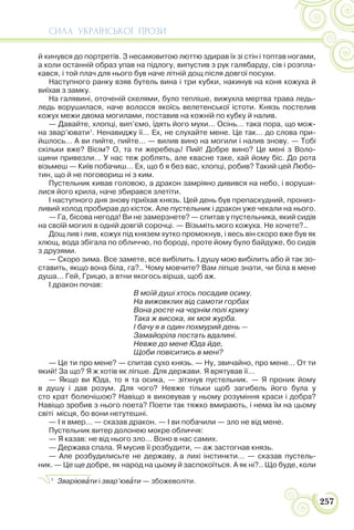 СИЛА УКРАЇНСЬКОЇ ПРОЗИ
257
й кинувся до портретів. З несамовитою люттю здирав їх зі стін і топтав ногами,
а коли останній образ упав на підлогу, випустив з рук галябарду, сів і розпла-
кався, і той плач для нього був наче літній дощ після довгої посухи.
Наступного ранку взяв бутель вина і три кубки, накинув на коня кожуха й
виїхав з замку.
На галявині, оточеній скелями, було тепліше, вижухла мертва трава ледь-
ледь ворушилася, наче волосся якоїсь велетенської істоти. Князь постелив
кожух межи двома могилами, поставив на кожній по кубку й налив.
— Давайте, хлопці, вип’ємо, їдять його мухи… Осінь… така пора, що мож-
на звар’ювати1
. Ненавиджу її… Ех, не слухайте мене. Це так… до слова при-
йшлось… А ви пийте, пийте… — вилив вино на могили і налив знову. — Тобі
скільки вже? Вісім? О, та ти жеребець! Пий! Добре вино? Це мені з Воло-
щини привезли… У нас теж роблять, але квасне таке, хай йому біс. До рота
візьмеш — Київ побачиш… Ех, що б я без вас, хлопці, робив? Такий цей Любо-
тин, що й не поговориш ні з ким.
Пустельник кивав головою, а дракон замріяно дивився на небо, і воруши-
лися його крила, наче збирався злетіти.
І наступного дня знову приїхав князь. Цей день був препаскудний, прониз-
ливий холод пробирав до кісток. Але пустельник і дракон уже чекали на нього.
— Га, бісова негода! Ви не замерзнете? — спитав у пустельника, який сидів
на своїй могилі в одній довгій сорочці. — Візьміть мого кожуха. Не хочете?..
Дощ лив і лив, кожух під князем хутко промокнув, і весь він скоро вже був як
хлющ, вода збігала по обличчю, по бороді, проте йому було байдуже, бо сидів
з друзями.
— Скоро зима. Все замете, все вибілить. І душу мою вибілить або й так зо-
ставить, якщо вона біла, га?.. Чому мовчите? Вам ліпше знати, чи біла в мене
душа… Гей, Грицю, а втни якогось вірша, щоб аж.
І дракон почав:
В моїй душі хтось посадив осику.
На вижовклих від самоти горбах
Вона росте на чорнім полі крику
Така ж висока, як моя журба.
І бачу я в один похмурий день —
Замайоріла постать вдалині.
Невже до мене Юда йде,
Щоби повіситись в мені?
— Це ти про мене? — спитав сухо князь. — Ну, звичайно, про мене… От ти
який! За що? Я ж хотів як ліпше. Для держави. Я врятував її…
— Якщо ви Юда, то я та осика, — зітхнув пустельник. — Я проник йому
в душу і дав розум. Для чого? Невже тільки щоб загибель його була у
сто крат болючішою? Навіщо я виховував у ньому розуміння краси і добра?
Навіщо зробив з нього поета? Поети так тяжко вмирають, і нема їм на цьому
світі місця, бо вони нетутешні.
— І я вмер… — сказав дракон. — І ви побачили — зло не від мене.
Пустельник витер долонею мокре обличчя:
— Я казав: не від нього зло… Воно в нас самих.
— Держава спала. Я мусив її розбудити, — аж застогнав князь.
— Але розбудилисьте не державу, а лихі інстинкти… — сказав пустель-
ник. — Це ще добре, як народ на цьому й заспокоїться. А як ні?.. Що буде, коли
1
Зваріювàти і звар’ювàти — збожеволіти.
 