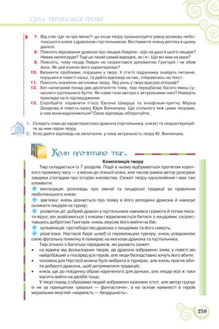СИЛА УКРАЇНСЬКОЇ ПРОЗИ
259
7. Від слів «Це ти про мене?» до кінця твору проаналізуйте уявну розмову любо-
тинського князя з драконом і пустельником. Витлумачте кожну репліку в цьому
діалозі.
8. Поясніть міркування дракона про лицаря Лавріна: «Що на душі в цього лицаря?
Невже милосердя? Тоді це такий самий виродок, як і я». Що він мав на увазі?
9. Поясніть, чому лицар Лаврін не скористався допомогою Григорія і не вбив
його. Як цей вчинок його характеризує?
10. Визначте проблеми, порушені у творі. У статті підручника знайдіть питання,
порушені в повісті-казці, та дайте відповіді на них, спираючись на текст.
11. Поясніть значення заголовка твору. Яку роль у творі відіграє епіграф?
12. Хоч написаний понад два десятиліття тому, твір передбачає багато явищ су-
часного суспільного буття. Які саме тези автора є актуальними нині? Наведіть
приклади на їх підтвердження.
13. Спробуйте порівняти п’єсу Євгена Шварца та кінофільм-притчу Марка
Захарова й повість-казку Юрія Винничука. Що спільного між цими творами,
а чим вони відрізняються? Свою відповідь обґрунтуйте.
1. Складіть план до характеристики дракона (пустельника, князя) та охарактеризуй-
те за ним героя твору.
2. Усно дайте відповідь на запитання, у чому актуальність твору Ю. Винничука.
Коли прочитано твір...
Композиція твору
Твір складається із 7 розділів. Події в ньому відбуваються протягом корот-
кого проміжку часу — з весни до пізньої осені, але часові рамки автор розсуває
завдяки спогадам про історію князівства. Сюжет твору однолінійний і має такі
елементи:
 експозиція: розповідь про звичаї та лицарські традиції за правління
люботинського князя;
 зав’язка: князь дізнається про появу в його володінні дракона й наказує
скликати лицарів на турнір;
 розвиток дії: добрий дракон у пустельника навчився грамоти й почав писа-
ти вірші; він знайомиться з князем і відмовляється битися з лицарями; скорис-
тавшись добротою Григорія, князь змусив його вийти на бій;
 кульмінація: протиборство дракона з лицарями та його смерть;
 розв’язка: Настасія бере шлюб із переможцем турніру, князь усвідомлює
свою фатальну помилку й помирає на могилах дракона та пустельника.
Твір зіткано з багатьох парадоксів, які рухають сюжет:
 на відміну від фольклорних творів, де дракона зображено злим, у повісті він
найдобріший з-посеред усіх героїв, але люди безпідставно хочуть його вбити;
 чоловіка для Настасії можна було вибрати в турнірах, але князь прагне вби-
ти доброго дракона, щоб дотриматися традицій;
 князь ще до поєдинку обрав нареченого для доньки, але лицар все ж таки
мусить вийти на двобій тощо.
У творі поряд з образами людей зображено казкових істот, але автор групує
їх не за принципом «реальні — фантастичні», а на основі наявності в героїв
моральних якостей «людяність — бездушність».
 