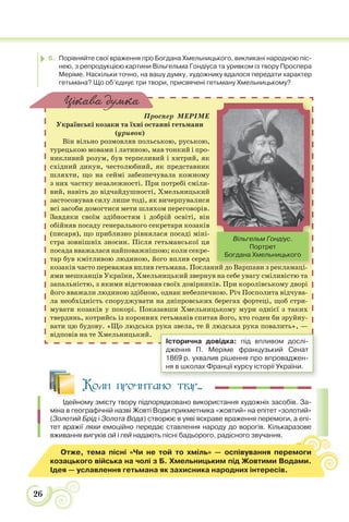 26
6. Порівняйте свої враження про Богдана Хмельницького, викликані народною піс-
нею, з репродукцією картини Вільгельма Гондіуса та уривком із твору Проспера
Меріме. Наскільки точно, на вашу думку, художнику вдалося передати характер
гетьмана? Що об’єднує три твори, присвячені гетьману Хмельницькому?
Проспер МЕРІМЕ
Українські козаки та їхні останні гетьмани
(уривок)
Він вільно розмовляв польською, руською,
турецькою мовами і латиною, мав тонкий і про-
никливий розум, був терпеливий і хитрий, як
східний дикун, честолюбний, як представник
шляхти, що на сеймі забезпечувала кожному
з них частку незалежності. При потребі сміли-
вий, навіть до відчайдушності, Хмельницький
застосовував силу лише тоді, як вичерпувалися
всі засоби домогтися мети шляхом переговорів.
Завдяки своїм здібностям і добрій освіті, він
обійняв посаду генерального секретаря козаків
(писаря), що приблизно рівнялася посаді міні-
стра зовнішніх зносин. Після гетьманської ця
посада вважалася найповажнішою; коли секре-
тар був кмітливою людиною, його вплив серед
козаків часто переважав вплив гетьмана. Посланий до Варшави з рекламаці-
ями мешканців України, Хмельницький звернув на себе увагу сміливістю та
запальністю, з якими відстоював своїх довірників. При королівському дворі
його вважали людиною здібною, однак небезпечною. Річ Посполита відчува-
ла необхідність споруджувати на дніпровських берегах фортеці, щоб стри-
мувати козаків у покорі. Показавши Хмельницькому мури однієї з таких
твердинь, котрийсь із коронних гетьманів спитав його, хто годен би зруйну-
вати цю будову. «Що людська рука звела, те й людська рука повалить», —
відповів на те Хмельницький.
Цікава думка
ний до Варшави з рекламаці
Вільгельм Гондіус.
Портрет
Богдана Хмельницького
Історична довідка: під впливом дослі-
дження П. Меріме французький Сенат
1869 р. ухвалив рішення про впроваджен-
ня в школах Франції курсу історії України.
Коли прочитано твір...
Ідейному змісту твору підпорядковано використання художніх засобів. За-
міна в географічній назві Жовті Води прикметника «жовтий» на епітет «золотий»
(Золотий Брід і Золота Вода) створює в уяві яскраве враження перемоги, а епі-
тет вражії ляхи емоційно передає ставлення народу до ворогів. Кількаразове
вживання вигуків ой і гей надають пісні бадьорого, радісного звучання.
Отже, тема пісні «Чи не той то хміль» — оспівування перемоги
козацького війська на чолі з Б. Хмельницьким під Жовтими Водами.
Ідея — уславлення гетьмана як захисника народних інтересів.
 