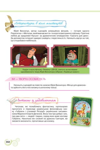 260
Юрій Винничук, автор сценаріїв анімаційних фільмів, — «Історія одного
Поросятка»і«Метелик,якийвивчавжиття»такороткометражногофільму«Трагічна
любов до зрадливої Нуськи» за драматичним оповіданням «Граната для двох».
За допомогою інтернет-джерел знайдіть і перегляньте їх. Напишіть відгук на той,
що сподобався найбільше.
Кадри з мультфільму «Лежень» (2013), знятого за мотивами
однойменного твору Юрія Винничука (збірник «Львівські казки»)
Напишіть сценарій за повістю-казкою Юрія Винничука «Місце для дракона»
та здійсніть його постановку в шкільному театрі.
Читачам, які полюбляють фантастику, пропонуємо
прочитати в перекладі українською філософську каз-
ку «Габріель і сталевий Лісоруб» українських письмен-
ників Марини й Сергія Дяченків. Вона теж про добро і зло,
про два світи — людей і тварин, серед яких живе кентавр
Габріель. Наскільки він схожий на дракона Григорія, ви
зможете визначити, прочитавши цю книжку.
Юрій Винничук, автор сценаріїв анімаційних фільмів, — «Істо
П і М й фі
Література в колі ми#ецтв
ВИ — ТВОРЧА ОСОБИСТІСТЬ
Читаємо із задоволенням
 