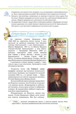 27
УСНА НАРОДНА ТВОРЧІСТЬ: ЗБЕРЕЖЕНА МУДРІСТЬ НАРОДУ
1. Спираючись на історичні пісні, розкажіть, як у них відтворено період Хмельниччи-
ни. Якого героя витворила ця доба? Які особливості його художнього втілення?
2. Напишіть твір-мініатюру, розвинувши на прикладі історичних пісень думку Ліни
Костенко «Людина народжується на світ не для того, щоб зникнути безвісною пи-
линкою. Людина народжується, щоб лишити по собі слід вічний».
3. За джерелами Інтернет і додатковою літературою доберіть інформацію про укра-
їнських художників, які у своїй творчості зверталися до постаті Б. Хмельницького.
Про одного з них підготуйте повідомлення і виголосіть його на уроці.
До героїчних сторінок Визвольної війни
1648–1654 рр. зверталось багато митців. У кіно-
мистецтві це українські режисери Ігор Савченко
(«Богдан Хмельницький»; у ролі Хмельницького —
Микола Мордвинов, 1941 р.) та Микола Мащенко
(«Богдан-Зиновій Хмельницький»; у ролі Хмель-
ницького — Володимир Абазопуло, 2008 р.).
Польське трактування подій утілив режисер
Єжи Гофман у фільмі «Вогнем і мечем» (у ролі
Хмельницького — Богдан Ступка, 1999 р.).
2015 р. на екрани вийшов фільм «Гетьман» про Бог-
дана Хмельницького режисера Валерія Ямбурського.
З допомогою інтернет-джерел знайдіть і пере-
гляньте одну із цих кінострічок. Організуйте у класі
обговорення фільмів.
Історична пісня «За Сибіром1
сонце
сходить» оповідає про ватажка селянського
повстання. Імовірно, що створено її в першій
половині ХІХ ст., а в центрі твору — образ
найвідомішого на той час народного месника
Устима Кармалюка (Кармелюка).
За волелюбний норов поміщик віддав його
на 25 років у солдати. Але Устим не склав рук
і не занепав духом. Дезертирував із військо-
вої частини, кілька разів утікав із сибірської
каторги. За надзвичайні здібності народ ува-
жав його характерником.
Повернувшись на Поділля, звідки сам
родом, Устим Кармалюк зібрав загін селян
для помсти поміщикам. Він був унікаль-
1
Сиб³р — великий географічний регіон у північно-східній частині Росії,
куди в XIX ст. засилали кримінальних або політичних злочинців.
До героїчних сторінок Визвольної війни
1648 1654 рр зверталось багато митців У кіно
Література в колі ми#ецтв
Василь Тропінін.
Український селянин
 