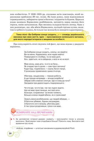 28
ною особистістю. У 1830–1835 рр. очолював загін повстанців, який на-
раховував приблизно 20 тис. селян. На їхню думку, вони відновлювали
справедливість, забираючи гроші в багатих і віддаючи їх бідним. Царська
влада називала Кармалюка розбійником, натомість народ вважав його
героєм, своїм заступником. Про месника складали багато легенд. Одна з
них розповідає, що, аби вбити Кармалюка, поліцай стріляв кулею, вили-
тою із срібного ґудзика, бо тільки так можна було знищити характерника.
Тема пісні «За Сибіром сонце сходить...» — сповідь українського
месника про своє життя. Ідея — прославлення селянського ватажка,
для якого народні інтереси є вищими за особисті.
Про популярність пісні свідчить той факт, що вона відома у двадцяти
варіантах.
* * *
За Сибіром сонце сходить, хлопці, не зівайте:
Ви на мене, Кармалюка, всю надію майте!
Повернувся я з Сибіру, та не маю долі,
Хоч, здається, не в кайданах, а все ж не на волі.
Маю жінку, маю діти, та я їх не бачу...
Як згадаю про їх долю — сам гірко заплачу!
Куди піду, подивлюся,— скрізь багач панує,
У розкошах превеликих і днює й ночує.
Убогому, нещасному — тяжкая робота,
А ще гіршая неправда — вічная скорбота!
Зібрав собі славних хлопців. Що ж кому до того?
Засідаєм при дорозі ждать подорожнього.
Чи хто іде, чи хто їде, так час нудно ждати,
Що не маю пристанища, ані свої хати.
Асесори, ісправники1
за мною ганяють,
Більше ж вони людей вбили, як я гріхів маю!
Зовуть мене розбійником, що людей вбиваю, —
Я багатих убиваю, бідних награждаю.
З багатого хоч я візьму, убогому даю;
А так гроші розділивши, гріха я не маю.
ПОМІРКУЙТЕ НАД ПРОЧИТАНИМ
1. За допомогою інтернет-джерел знайдіть і прослухайте пісню в різному
виконанні. Який варіант вам сподобався більше? Поясніть чому. Висловте свої
враження про пісню.
1
Асåсор, іспрàвник — штатські чиновники в дореволюційній Росії.
 