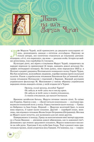 30
П
ро Марусю Чурай, якій приписують до двадцяти популярних пі-
сень, розповідають завжди з епітетом легендарна. Причому не
тільки автори, які скептично ставляться до існування дівчини-
піснярки, а й ті, хто переконує, що вона — реальна особа. Історія ця май-
же детективна, тож спробуймо її з’ясувати.
Культурні діячі, які вірять в існування Марусі Чурай, спираючись на
народні перекази та приписувані їй твори, наводять доволі детальну біо-
графію легендарної піснярки. На їхню думку, вона народилася 1625 р. в
Полтаві в родині урядника Полтавського козацького полку Гордія Чурая.
Він був патріотом, волелюбною людиною, хоробро воював проти польської
шляхти. Разом з українським гетьманом Павлюком був ув’язнений поль-
ським гетьманом Потоцьким і страчений у Варшаві. Відомий дослідник
українського фольклору М. Максимович у своєму збірнику українських
народних пісень наводить пісню, у якій згадано ім’я Чурая:
Орлику, сизий орлику, молодий Чураю!
Ой забили ж тебе ляхи та в своєму краю.
Ой забили ж тебе ляхи із твоїм гетьманом,
Із твоїм гетьманом, що паном Степаном.
Вражена загибеллю батька, Маруся починає писати пісні. Їх співає
вся Україна. Однією з них — «Засвіт встали козаченьки» — полтавці про-
воджали козацький полк у похід. Серед учасників цього походу — Гриць-
ко Бобренко та Іван Іскра. Перший — Марусин молочний брат, із яким
вона виросла, її єдине палке кохання. Другий — хоробрий козак, мож-
ливо, син відомого гетьмана Якова Іскри-Острянина (Остряниці). Він мав
до Марусі палкі почуття, але залишався для неї лише другом.
Повернувшись із походу, Гриць за наполяганням своєї матері одружив-
ся з Галею Вишняк — дівчиною доволі обмеженою, але із заможної сім’ї.
Дізнавшись про вчинок зрадливого коханого, Маруся намагалася наклас-
ти на себе руки. Урятував її від згуби Іван Іскра. Тоді в розпачі вона при-
готувала трунок, яким укоротила віку Грицеві. Ув’язнення, суд — і вирок:
 