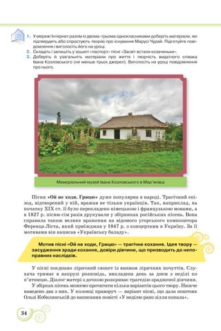 34
1. У мережі Інтернет разом із двома-трьома однокласниками доберіть матеріали, які
підтвердять або спростують теорію про існування Марусі Чурай. Підготуйте пові-
домлення і виголосіть його на уроці.
2. Складіть і запишіть у зошиті «паспорт» пісні «Засвіт встали козаченьки».
3. Доберіть й узагальніть матеріали про життя і творчість видатного співака
Івана Козловського (не менше трьох джерел). Виголосіть на уроці повідомлення
про нього.
Меморіальний музей Івана Козловського в Мар’янівці
Пісня «Ой не ходи, Грицю» дуже популярна в народі. Трагічний епі-
зод, відтворений у ній, вражав не тільки українців. Так, наприклад, на
початку ХІХ ст. її було перекладено німецькою і французькою мовами, а
в 1827 р. пісню сім разів друкували у збірниках російських пісень. Вона
справила також велике враження на відомого угорського композитора
Ференца Ліста, який приїжджав у 1847 р. з концертами в Україну. За її
мотивами він написав «Українську баладу».
Мотив пісні «Ой не ходи, Грицю» — трагічне кохання. Ідея твору —
засудження зради кохання, довіри дівчини, що призводить до непо-
правних наслідків.
У пісні поєднано ліричний сюжет із виявом ліричних почуттів. Слу-
хача тримає в напрузі розповідь, викладена день за днем з неділі по
п’ятницю. Діалог матері з дочкою розкриває трагедію зрадженої дівчини.
У збірках пісень можемо прочитати кілька варіантів цього твору. Нижче
наведено два з них. У колонці праворуч — варіант пісні, що дала поштовх
Ользі Кобилянській до написання повісті «У неділю рано зілля копала».
 