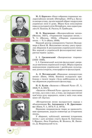 38
Іван
Срезневський
М. Л. Цертелєв «Опыт собрания старинных ма-
лороссийских песней» (Петербург, 1819 р.). Заслу-
га автора в тому, що він перший зібрав і надрукував
українські пісні й думи. Збірка була популярною
серед культурної еліти Петербурга, нею користува-
лись О. Пушкін, К. Рилєєв, О. Грибоєдов.
М. О. Максимович «Малороссийские песни»
(Москва, 1827), «Украинские народные песни.—
Ч. I» (Москва, 1834), «Сборник украинских
песен. — Ч. I» (Киев, 1849).
Перший ректор університету Святого Володи-
мира в Києві М. Максимович велику увагу приді-
ляв збиранню й дослідженню українського епосу.
Він перший в українській фольклористиці вико-
ристав термiн «дума».
І. І. Срезневський «Запорожская старина»
(1833–1838).
І. І. Срезневський залучив фольклорні джере-
ла до вивчення української історії. Збірка сприяла
зацікавленню українських і російських культур-
них діячів історією, етнографією та фольклором.
А. Л. Метлинський «Народные южнорусские
песни» (Киев, 1854). Книжка складалася при-
близно з тисячі творів і була найбільшим на той
час збірником українського фольклору.
П. О. Куліш «Записки о Южной Руси» (Т. 1,
1856; Т. 2, 1857).
«Записки о Южной Руси» друкую з насолодою
не тому, що в них є моє, а тому, що передаю світові
пам’ятки духу народного, яким у моїх очах нема
ціни» (П. Куліш).
«Исторические песни малорусского народа с
объяснениями Вл. Антоновича и М. Драгомано-
ва» (Киев, Т. 1, 1874; Т. 2, 1875).
Першими впорядкували твори за хронологіч-
ним принципом, додали коментарі до історичних
пісень.
У збиранні, публікації, вивченні історичних
пісень і дум активну участь брали Б. Грінченко,
І. Франко, Леся Українка, Ф. Колесса, М. Лисен-
ко, Д. Яворницький та ін.
Пантелеймон
Куліш
Михайло
Максимович
Михайло
Драгоманов
 