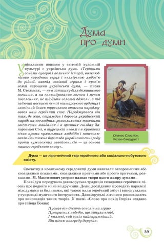 39
УСНА НАРОДНА ТВОРЧІСТЬ: ЗБЕРЕЖЕНА МУДРІСТЬ НАРОДУ
У
нікальним явищем у світовій художній
культурі є українська дума. «Терпкими
соками суворої і величної історії, волелюб-
ністю народного серця і незміреною любов’ю
до рідної, навпіл засіяної зерном і кров’ю
землі вирощена українська дума, — писав
М. Стельмах, — не в затишку біля домашнього
вогнища, а на сплюндрованих вогнем і мечем
поселеннях, не під дзвін золотої бджоли, а під
гадючий посвист петлі татарського ординця і
зловісний блиск турецького ятагана народжу-
вався наш героїчний епос. Народжувався він
там, де жив, страждав і боровся український
народ: на вселюдних, розколиханих тяжкими
звістками майданах і в орлиних гніздах За-
порозької Січі, в турецькій неволі і в кривавих
січах проти чужоземних людоїдів і поневолю-
вачів. Звитяжна боротьба українського народу
проти чужоземних завойовників — це основа
нашого героїчного епосу».
Дума — це ліро-епічний твір героїчного або соціально-побутового
змісту.
Спочатку в козацькому середовищі думи називали запорозькими або
козацькими псалмами, козацькими притчами або просто притчами, роз-
казами. М. Максимович уперше назвав твори цього жанру думами.
Появі дум передувала давньоруська традиція складання героїчних пі-
сень про подвиги князів і дружини. Деякі дослідники проводять паралелі
між думами та билинами, які також мали героїчний зміст і виконувались
у супроводі музичного інструмента. Давньоруські літописи розповідають
про виконавців таких творів. У поемі «Слово про похід Ігорів» згадано
про співця Бояна:
Пускав він десять соколів на зграю
Прекрасних лебедів, що линули вгорі,
І князеві, чий сокіл найспритніший,
Він пісню попереду дарував.
Опанас Сластіон.
Козак-бандурист
 