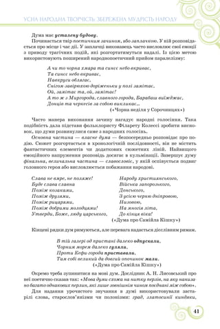 41
УСНА НАРОДНА ТВОРЧІСТЬ: ЗБЕРЕЖЕНА МУДРІСТЬ НАРОДУ
Дума має усталену будову.
Починається твір поетичним зачином, або заплачкою. У ній розповіда-
ється про місце і час дії. У заплачці виконавець часто висловлює свої емоції
з приводу трагічних подій, які розгортатимуться надалі. Із цією метою
використовують поширений народнопоетичний прийом паралелізму:
А чи то чорна хмара та синєє небо вкриває,
Та синєє небо вкриває,
Навкруги облягає,
Снігом-завірюхою доріженьки у полі замітає,
Ой, замітає та, ой, замітає!
А то ж з Миргорода, славного города, Барабаш виїжджає,
Донців та черкесів за собою викликає...
(«Чорна неділя у Сорочинцях»)
Часто манера виконання зачину нагадує народні голосіння. Така
подібність дала підстави фольклористу Філарету Колессі зробити висно-
вок, що думи розвинулися саме з народних голосінь.
Основна частина — власне дума — безпосередньо розповідає про по-
дію. Сюжет розгортається в хронологічній послідовності, він не містить
фантастичних елементів чи додаткових сюжетних ліній. Найвищого
емоційного напруження розповідь досягає в кульмінації. Завершує думу
фінальна, величальна частина — славословіє, у якій оспівується подвиг
головного героя або висловлюється побажання народові.
Слава не вмре, не поляже!
Буде слава славна
Поміж козаками,
Поміж друзями,
Поміж рицарями,
Поміж добрими молодцями!
Утверди, Боже, люду царського,
Народу християнського,
Війська запорозького,
Донського,
З усією черню дніпровою,
Низовою,
На многія літа,
До кінця віка!
(«Дума про Самійла Кішку»)
Кінцеві рядки дум римуються, але перевага надається дієслівним римам.
В тій галері од пристані далеко одпускали,
Чорним морем далеко гуляли,
Проти Кефи-города приставали,
Там собі великий да довгий опочинок мали.
(«Дума про Самійла Кішку»)
Окремо треба зупинитися на мові дум. Дослідник А. Н. Лисовський про
неї поетично сказав так: «Мова думи схожа на нитку перлів, на яку наниза-
но багато однакових перлин, які лише зовнішнім чином поєднані між собою».
Для надання урочистого звучання в думі використовували заста-
рілі слова, старослов’янізми чи полонізми: град, златосинії киндяки,
 