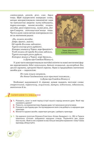 42
златоглавий, упокой, рече, глас, барзо
тощо. Щоб підкреслити попереднє слово,
автори використовували синонімічні пари
чи тавтологічні звороти: пити-підпивати,
турки-яничари, панове-молодці, козаки-
молодці, рано-пораненьку, лиман-ріка, Дні-
про-Славута, світлиця-кам’яниця тощо.
Часто в думі з цією метою повторювали схо-
жі за значенням рядки:
«Ви, козаки-молодці,
Добре, братіє, майте,
Од города Козлова забігайте,
Турків-яничар упень рубайте,
Которих живцем у Чорнеє море бросайте!»
Тогді козаки од города Козлова забігали,
Турків-яничарів упень рубали,
Которих живих у Чорнеє море бросали...
(«Дума про Самійла Кішку»).
У думі часто використовували постійні епітети та повні нестягнені фор-
ми прикметників: бідні невольники, батько козацький, милосердний Бог,
грознії гармати, хрещатії давнії хорогви. Один із традиційних поетичних
засобів дум — паралелізм:
Не сива зозуля закувала,
Як дівка Санджаківна коло пристані похожала...
(«Дума про Самійла Кішку»)
Особливої задушевності й ліризму думам надають пестливі слова:
старесенький, пораненьку, зозуленька, матуся, неділенька, годинонька,
матіночка й ін.
1. Розкажіть, коли і в який період історії нашого народу виникли думи. Який твір
називають думою?
2. Поясніть, як взаємопов’язані будова думи та її виконання речитативом.
3. Розкажіть про будову дум. На підтвердження своїх слів доберіть із народних дум
приклади.
4. Визначте художні засоби, характерні для дум, і доберіть приклади.
5. На художніх полотнах Опанаса Сластіона «Козак-бандурист» (с. 39) та Тараса
Шевченка «Сліпий» зображено народних співців. Порівняйте два твори
мистецтва. Який із них справив на вас більше емоційне враження і чому? Свою
відповідь обґрунтуйте.
ЗАПИТАННЯ ТА ЗАВДАННЯ
Тарас Шевченко.
Сліпий (Невольник)
 
