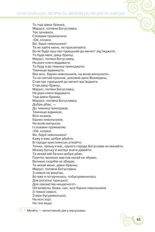 45
УСНА НАРОДНА ТВОРЧІСТЬ: ЗБЕРЕЖЕНА МУДРІСТЬ НАРОДУ
То тоді дівка-бранка,
Маруся, попівна Богуславка,
Теє зачувала,
Словами промовляла:
«Ой, козаки,
Ви, біднії невольники!
Та не лайте мене, не проклинайте,
Бо як буде наш пан турецький до мечеті1
від’їжджати,
То буде мені, дівці-бранці,
Марусі, попівні Богуславці,
На руки ключі віддавати;
То буду я до темниці приходжати,
Темницю відмикати,
Вас всіх, бідних невольників, на волю випускати».
То на святий празник, роковий день Великдень,
Став пан турецький до мечеті від’їжджати,
Став дівці-бранці,
Марусі, попівні Богуславці,
На руки ключі віддавати.
Тоді дівка-бранка,
Маруся, попівна Богуславка,
Добре дбає, —
До темниці приходжає,
Темницю відмикає,
Всіх козаків,
Бідних невольників,
На волю випускає
І словами промовляє:
«Ой, козаки,
Ви, біднії невольники!
Кажу я вам, добре дбайте,
В городи християнські утікайте,
Тільки, прошу я вас, одного города Богуслава не минайте,
Моєму батьку й матері знати давайте:
Та нехай мій батько добре дбає,
Ґрунтів, великих маєтків нехай не збуває,
Великих скарбів не збирає,
Та нехай мене, дівки-бранки,
Марусі, попівни Богуславки,
З неволі не викупає,
Бо вже я потурчилась, побусурменилась
Для роскоші турецької,
Для лакомства нещасного!»
Ой визволи, Боже, нас, всіх бідних невольників
З тяжкої неволі,
З віри бусурменської,
На ясні зорі,
На тихі води,
1
Мечåть — молитовний дім у мусульман.
 
