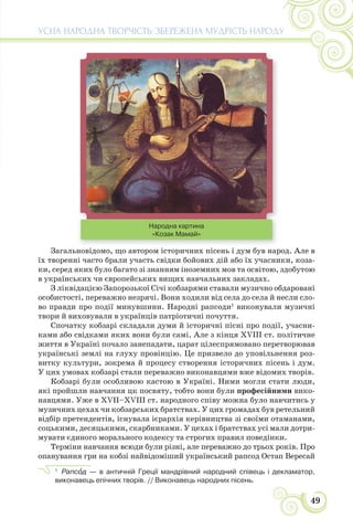 49
УСНА НАРОДНА ТВОРЧІСТЬ: ЗБЕРЕЖЕНА МУДРІСТЬ НАРОДУ
Народна картина
«Козак Мамай»
Загальновідомо, що автором історичних пісень і дум був народ. Але в
їх творенні часто брали участь свідки бойових дій або їх учасники, коза-
ки, серед яких було багато зі знанням іноземних мов та освітою, здобутою
в українських чи європейських вищих навчальних закладах.
З ліквідацією Запорозької Січі кобзарями ставали музично обдаровані
особистості, переважно незрячі. Вони ходили від села до села й несли сло-
во правди про події минувшини. Народні рапсоди1
виконували музичні
твори й виховували в українців патріотичні почуття.
Спочатку кобзарі складали думи й історичні пісні про події, учасни-
ками або свідками яких вони були самі. Але з кінця XVIII ст. політичне
життя в Україні почало занепадати, царат цілеспрямовано перетворював
українські землі на глуху провінцію. Це призвело до уповільнення роз-
витку культури, зокрема й процесу створення історичних пісень і дум.
У цих умовах кобзарі стали переважно виконавцями вже відомих творів.
Кобзарі були особливою кастою в Україні. Ними могли стати люди,
які пройшли навчання цк посвяту, тобто вони були професійними вико-
навцями. Уже в XVII–ХVІІІ ст. народного співу можна було навчитись у
музичних цехах чи кобзарських братствах. У цих громадах був ретельний
відбір претендентів, існувала ієрархія керівництва зі своїми отаманами,
соцькими, десяцькими, скарбниками. У цехах і братствах усі мали дотри-
мувати єдиного морального кодексу та строгих правил поведінки.
Терміни навчання всюди були різні, але переважно до трьох років. Про
опанування гри на кобзі найвідоміший український рапсод Остап Вересай
1
Рапсîд — в античній Греції мандрівний народний співець і декламатор,
виконавець епічних творів. // Виконавець народних пісень.
 