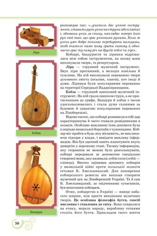 50
розповідав так: «...учитель дає учневі інстру-
мент, ставить руки учня на струни або клавіші
і, обнявши учня за спину, накладає поверх його
рук свої так, що грає учневими руками. Коли ж
учень уже добре починає перебирати пальцями,
тоді вчитель каже йому грати самому й одно-
часно грає ту саму річ на другій кобзі чи лірі».
Кобзарі, бандуристи та лірники відрізня-
лися між собою інструментом, на якому вони
виконували твори, та репертуаром.
Ліра — струнний музичний інструмент.
Звук ліри протяжний, а мелодія повільна й
тужлива. На ній виконували переважно твори
духовного змісту (псалми, канти), хоч іноді й
думи. Лірники були популярними переважно
на території Середньої Наддніпрянщини.
Кобза — струнний щипковий музичний ін-
струмент. На ній грали щипком струн, а не при-
тисканням до грифа. Бандури й кобзи з часом
удосконалювались і стали дуже схожими за
будовою й однаково популярними переважно
на Лівобережжі.
Відомо також, що кобзарі розвивали в собі дар
характерництва й часто ставали розвідниками в
козаків. Особливо важливою їхня допомога була
в періоди визвольної боротьби з чужинцями. Коб-
зар міг пройти в будь-яку місцевість, не виклика-
ючи підозри у влади, і вивідати важливу інфор-
мацію. Він був здатний навіть влаштувати якусь
диверсію у ворожому стані. Таємну інформацію,
яку стороннім не можна було розголошувати,
кобзарі передавали за допомогою спеціально
створеноїмови,якуназивалилебійською(лебій—
сліпець). Високо оцінював допомогу кобзарів
у визвольній війні проти польської шляхти
гетьман Б. Хмельницький. Для поширення
кобзарського ремесла він наказав створити
музичний цех на Лівобережній Україні. Та й сам
Б. Хмельницький, за свідченнями сучасників,
був непоганим кобзарем.
Отже, кобзарство в Україні — явище наба-
гато ширше, ніж просте виконання музичних
творів. Це особлива філософія буття, спосіб
мислення і ставлення до світу. Вона спиралася
на етику, мораль народу, вироблену сотнями
століть його буття. Прикладом свого життя
Ліра
Кобза
Бандура
 