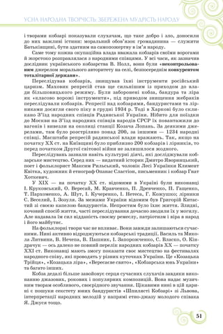 51
УСНА НАРОДНА ТВОРЧІСТЬ: ЗБЕРЕЖЕНА МУДРІСТЬ НАРОДУ
і творами кобзарі показували слухачам, що таке добро і зло, доносили
до них важливі істини: моральний обов’язок громадянина — служити
Батьківщині, бути здатним на самопожертву в ім’я народу.
Саме тому кожна окупаційна влада вважала кобзарів своїми ворогами
й жорстоко розправлялася з народними співцями. У всі часи, як зазначив
дослідник українського кобзарства В. Нолл, вони були «неконтрольова-
ним джерелом морального авторитету на селі, безпосереднім конкурентом
тоталітарної держави».
Переслідував кобзарів, знищував їхні інструменти російський
царизм. Маховик репресій став ще сильнішим із приходом до вла-
ди більшовицького режиму. Були заборонені кобза, бандура та ліра
як «класово ворожі інструменти», під приводом знищення жебраків
переслідували кобзарів. Репресії над кобзарями, бандуристами та лір-
никами досягли свого піку в грудні 1934 р. Тоді в Харкові було скли-
кано З’їзд народних співців Радянської України. Нібито для поїздки
до Москви на З’їзд народних співців народів СРСР їх повантажили до
вагонів і вивезли на околиці станції Козача Лопань. За деякими дже-
релами, там було розстріляно понад 200, за іншими — 1234 народні
співці. Масштаби репресій радянської влади вражають. Так, якщо на
початку ХХ ст. на Київщині було приблизно 200 кобзарів і лірників, то
перед початком Другої світової війни не залишилося жодного.
Переслідувань зазнали навіть культурні діячі, які досліджували коб-
зарське мистецтво. Серед них — видатний історик Дмитро Яворницький,
поет і фольклорист Максим Рильський, чоловік Лесі Українки Климент
Квітка, художник й етнограф Опанас Сластіон, письменник і кобзар Гнат
Хоткевич.
У ХІХ — на початку ХХ ст. відомими в Україні були виконавці
І. Круковський, О. Вересай, М. Кравченко, П. Древченко, П. Гащенко,
Т. Пархоменко, А. Шут, І. Кучеренко, І. Нетеса, Г. Кожушко; лірники
С. Веселий, І. Зозуля. За межами України відомим був Григорій Китас-
тий зі своєю капелою бандуристів. Непростим було їхнє життя. Злидні,
кочовий спосіб життя, часті переслідування дочасно зводили їх у могилу.
Але надавала їм сил відданість своєму ремеслу, патріотизм і віра в народ
і його майбутнє.
На фольклорні твори час не впливає. Вони завжди залишаються сучас-
ними. Нині активно відроджуються кобзарські традиції. Василь та Мико-
ла Литвини, В. Нечепа, В. Пашник, І. Запорожченко, С. Власко, О. Кін-
драчук — ось далеко не повний перелік народних кобзарів ХХ — початку
ХХІ ст. Виконавці мають змогу показати своє мистецтво на фестивалях
народного співу, які проводять у різних куточках України. Це «Козацька
Трійця», «Козацька ліра», «Вересаєве свято», «Кобзарська юнь України»
та багато інших.
Кобза дедалі більше завойовує серця сучасних слухачів завдяки вико-
нанню джазових, рокових і популярних композицій. Вона надає музич-
ним творам особливого, своєрідного звучання. Цікавими нині в цій цари-
ні є пошуки секстету юних бандуристів «Шпилясті Кобзарі» зі Львова,
інтерпретації народних мелодій у напрямі етно-джазу молодого співака
Я. Джуся тощо.
 