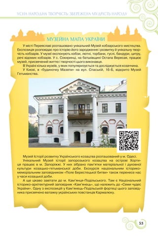 53
УСНА НАРОДНА ТВОРЧІСТЬ: ЗБЕРЕЖЕНА МУДРІСТЬ НАРОДУ
МУЗЕЙНА МАПА УКРАЇНИ
У місті Переяславі розташовано унікальний Музей кобзарського мистецтва.
Експозиція розповідає про історію його зародження і розвитку й унікальну твор-
чість кобзарів. У музеї експонують кобзи, лютні, торбани, гуслі, бандури, цитру,
речі відомих кобзарів. У с. Сокиринці, на батьківщині Остапа Вересая, працює
музей, присвячений життю і творчості цього виконавця.
В Україні кілька музеїв, у яких популяризується та досліджується козаччина.
У Києві, в «будиночку Мазепи» на вул. Спаській, 16-Б, відкрито Музей
Гетьманства.
Музей Історії розвитку Українського козацтва розташований у м. Одесі.
Унікальний Музей історії запорозького козацтва на острові Хорти-
ця працює в м. Запоріжжі. У них зібрано пам’ятки матеріальної і духовної
культури козацько-гетьманської доби. Екскурсія національним історико-
меморіальним заповідником «Поле Берестецької битви» також перенесе нас
у часи козацької доби.
А ще цікаво завітати до м. Кам’янця-Подільського. Там є Національний
історико-архітектурний заповідник «Кам’янець», що належить до «Семи чудес
України». Одну з експозицій у Кам’янець-Подільській фортеці цього заповід-
ника присвячено ватажку українських повстанців Кармалюку.
 