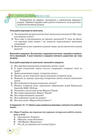 54
Усно дайте відповіді на запитання.
1. Чи задоволені ви результатом своєї навчальної діяльності? Що спри-
яло вашому успіху?
2. Чого саме із запланованого не вдалося досягнути? У чому ви вбача-
єте причини своїх невдач і як плануєте надолужувати прогалини
в навчанні?
3. Який вплив на вас справили художні твори, що ви прочитали в цьому
розділі?
Виконайте завдання. За ключами, наданими вчителем, перевірте правиль-
ність відповідей. У разі помилки в завданні повторіть додатково цю тему
розділу.
Усно дайте відповіді на запитання і виконайте завдання.
1. Які причини виникнення історичних пісень і дум?
2. У який історичний період почали створювати історичні пісні та
думи?
3. Дайте визначення жанру «історична пісня».
4. Назвіть, на які тематичні групи поділяють історичні пісні.
5. Наведіть по одному прикладу історичних пісень кожної тематичної
групи.
6. Які особливості будови історичних пісень?
7. Назвіть історичні пісні, присвячені зображенню подій Визвольної
боротьби 1648–1654 рр.
8. Розкажіть, що ви знаєте про Марусю Чурай.
9. Які твори приписують Марусі Чурай?
10. Які твори називають думами?
11. Які особливості думи як жанру?
12. Яка ідея думи «Маруся Богуславка»?
У завданнях 13–17 оберіть одну правильну відповідь і запишіть її в робочий
зошит.
13. Образ України, що страждає від турецько-татарських набігів, відтво-
рено в пісні
А «Зажурилась Україна»
Б «Максим, козак Залізняк»
В «Ой Морозе, Морозенку»
Г «Та, ой, як крикнув же та козак Сірко»
Повернімося до завдань, визначених у навчальному маршруті
розділу. Підбийте підсумки своєї роботи й визначте, як ви досягали
засвоєння матеріалу розділу.
Я — ЧИТАЧ, або ПЕРЕВІРЯЄМО СЕБЕ
 