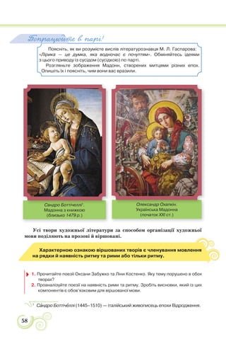 58
Поясніть, як ви розумієте вислів літературознавця М. Л. Гаспарова:
«Лірика — це думка, яка водночас є почуттям». Обміняйтесь ідеями
з цього приводу із сусідом (сусідкою) по парті.
Розгляньте зображення Мадонн, створених митцями різних епох.
Опишіть їх і поясніть, чим вони вас вразили.
Попрацюйте в парі!
Усі твори художньої літератури за способом організації художньої
мови поділяють на прозові й віршовані.
Характерною ознакою віршованих творів є членування мовлення
на рядки й наявність ритму та рими або тільки ритму.
1. Прочитайте поезії Оксани Забужко та Ліни Костенко. Яку тему порушено в обох
творах?
2. Проаналізуйте поезії на наявність рими та ритму. Зробіть висновки, який із цих
компонентів є обов’язковим для віршованої мови.
1
Сàндро Боттічåллі (1445–1510) — італійський живописець епохи Відродження.
Сандро Боттічеллі1
.
Мадонна з книжкою
(близько 1479 р.)
Олександр Охапкін.
Українська Мадонна
(початок XXI ст.)
Сандро Боттічеллі1 Олександр Охапкін
 